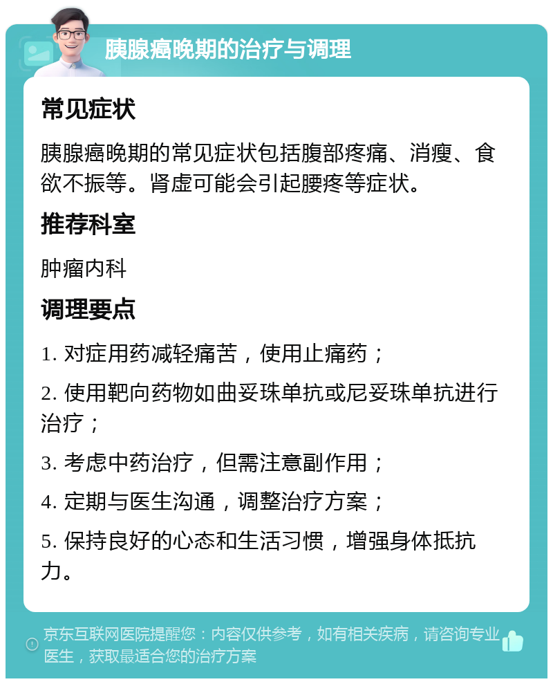 胰腺癌晚期的治疗与调理 常见症状 胰腺癌晚期的常见症状包括腹部疼痛、消瘦、食欲不振等。肾虚可能会引起腰疼等症状。 推荐科室 肿瘤内科 调理要点 1. 对症用药减轻痛苦，使用止痛药； 2. 使用靶向药物如曲妥珠单抗或尼妥珠单抗进行治疗； 3. 考虑中药治疗，但需注意副作用； 4. 定期与医生沟通，调整治疗方案； 5. 保持良好的心态和生活习惯，增强身体抵抗力。