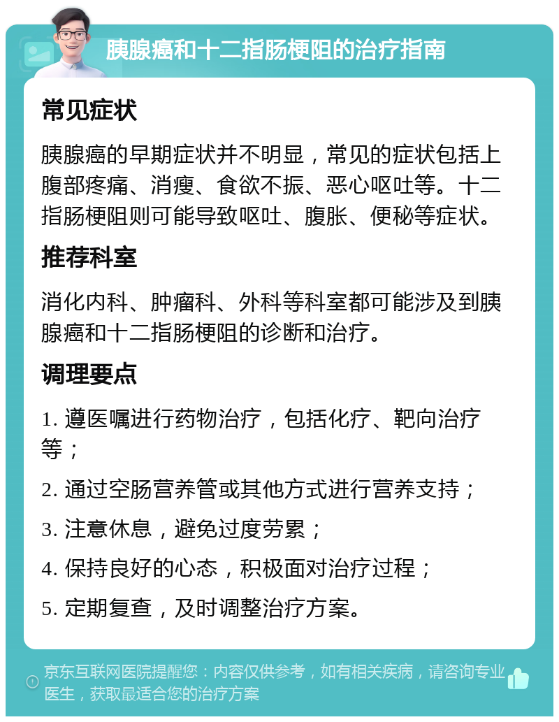 胰腺癌和十二指肠梗阻的治疗指南 常见症状 胰腺癌的早期症状并不明显，常见的症状包括上腹部疼痛、消瘦、食欲不振、恶心呕吐等。十二指肠梗阻则可能导致呕吐、腹胀、便秘等症状。 推荐科室 消化内科、肿瘤科、外科等科室都可能涉及到胰腺癌和十二指肠梗阻的诊断和治疗。 调理要点 1. 遵医嘱进行药物治疗，包括化疗、靶向治疗等； 2. 通过空肠营养管或其他方式进行营养支持； 3. 注意休息，避免过度劳累； 4. 保持良好的心态，积极面对治疗过程； 5. 定期复查，及时调整治疗方案。