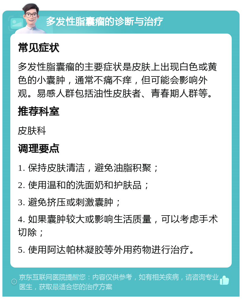 多发性脂囊瘤的诊断与治疗 常见症状 多发性脂囊瘤的主要症状是皮肤上出现白色或黄色的小囊肿，通常不痛不痒，但可能会影响外观。易感人群包括油性皮肤者、青春期人群等。 推荐科室 皮肤科 调理要点 1. 保持皮肤清洁，避免油脂积聚； 2. 使用温和的洗面奶和护肤品； 3. 避免挤压或刺激囊肿； 4. 如果囊肿较大或影响生活质量，可以考虑手术切除； 5. 使用阿达帕林凝胶等外用药物进行治疗。