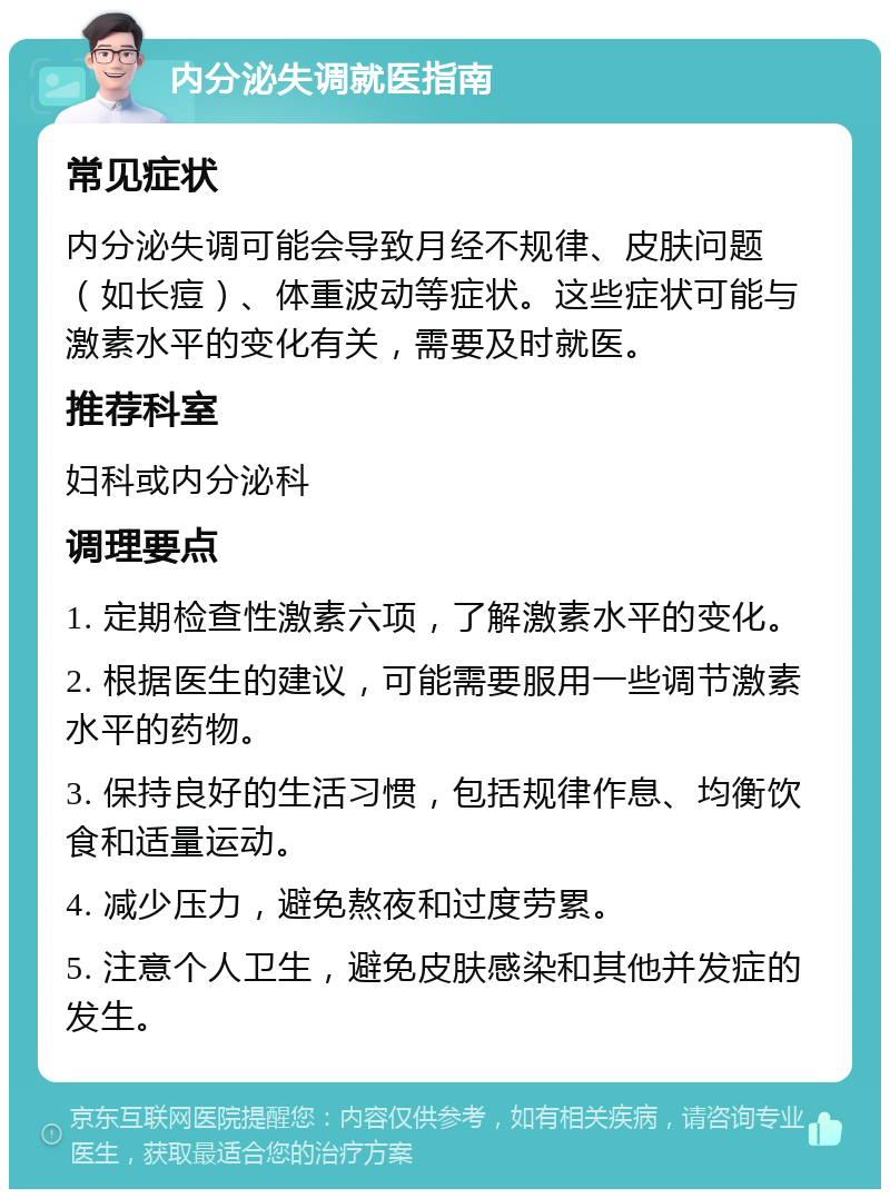 内分泌失调就医指南 常见症状 内分泌失调可能会导致月经不规律、皮肤问题（如长痘）、体重波动等症状。这些症状可能与激素水平的变化有关，需要及时就医。 推荐科室 妇科或内分泌科 调理要点 1. 定期检查性激素六项，了解激素水平的变化。 2. 根据医生的建议，可能需要服用一些调节激素水平的药物。 3. 保持良好的生活习惯，包括规律作息、均衡饮食和适量运动。 4. 减少压力，避免熬夜和过度劳累。 5. 注意个人卫生，避免皮肤感染和其他并发症的发生。