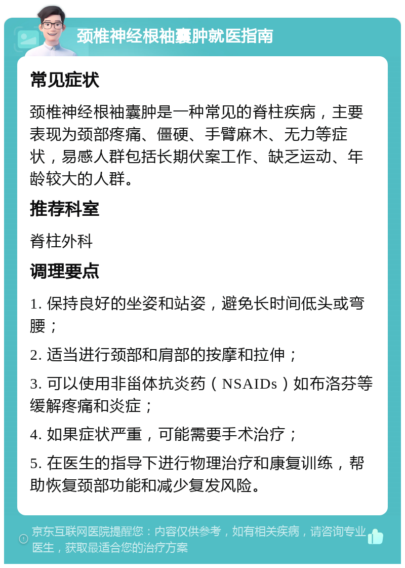 颈椎神经根袖囊肿就医指南 常见症状 颈椎神经根袖囊肿是一种常见的脊柱疾病，主要表现为颈部疼痛、僵硬、手臂麻木、无力等症状，易感人群包括长期伏案工作、缺乏运动、年龄较大的人群。 推荐科室 脊柱外科 调理要点 1. 保持良好的坐姿和站姿，避免长时间低头或弯腰； 2. 适当进行颈部和肩部的按摩和拉伸； 3. 可以使用非甾体抗炎药（NSAIDs）如布洛芬等缓解疼痛和炎症； 4. 如果症状严重，可能需要手术治疗； 5. 在医生的指导下进行物理治疗和康复训练，帮助恢复颈部功能和减少复发风险。