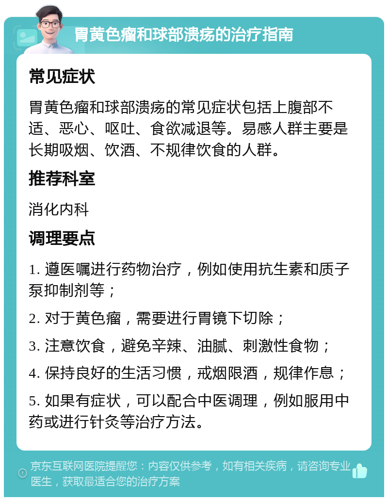 胃黄色瘤和球部溃疡的治疗指南 常见症状 胃黄色瘤和球部溃疡的常见症状包括上腹部不适、恶心、呕吐、食欲减退等。易感人群主要是长期吸烟、饮酒、不规律饮食的人群。 推荐科室 消化内科 调理要点 1. 遵医嘱进行药物治疗，例如使用抗生素和质子泵抑制剂等； 2. 对于黄色瘤，需要进行胃镜下切除； 3. 注意饮食，避免辛辣、油腻、刺激性食物； 4. 保持良好的生活习惯，戒烟限酒，规律作息； 5. 如果有症状，可以配合中医调理，例如服用中药或进行针灸等治疗方法。