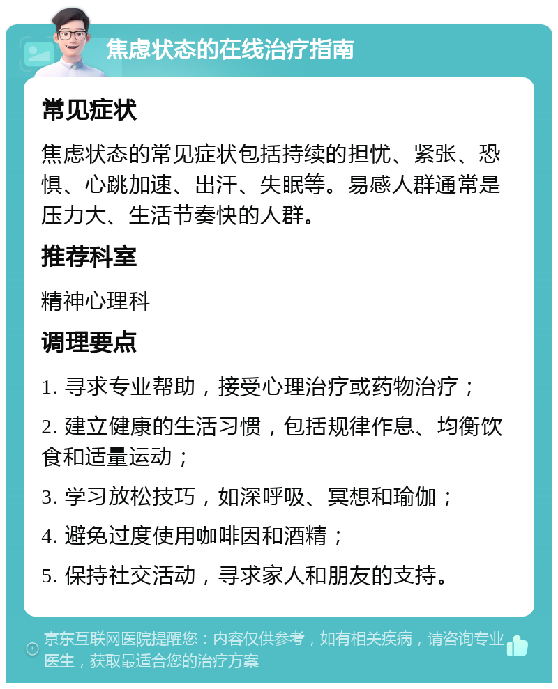 焦虑状态的在线治疗指南 常见症状 焦虑状态的常见症状包括持续的担忧、紧张、恐惧、心跳加速、出汗、失眠等。易感人群通常是压力大、生活节奏快的人群。 推荐科室 精神心理科 调理要点 1. 寻求专业帮助，接受心理治疗或药物治疗； 2. 建立健康的生活习惯，包括规律作息、均衡饮食和适量运动； 3. 学习放松技巧，如深呼吸、冥想和瑜伽； 4. 避免过度使用咖啡因和酒精； 5. 保持社交活动，寻求家人和朋友的支持。