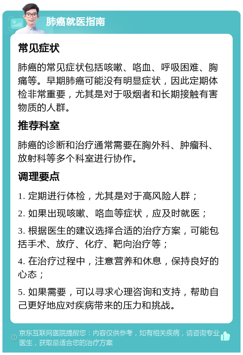 肺癌就医指南 常见症状 肺癌的常见症状包括咳嗽、咯血、呼吸困难、胸痛等。早期肺癌可能没有明显症状，因此定期体检非常重要，尤其是对于吸烟者和长期接触有害物质的人群。 推荐科室 肺癌的诊断和治疗通常需要在胸外科、肿瘤科、放射科等多个科室进行协作。 调理要点 1. 定期进行体检，尤其是对于高风险人群； 2. 如果出现咳嗽、咯血等症状，应及时就医； 3. 根据医生的建议选择合适的治疗方案，可能包括手术、放疗、化疗、靶向治疗等； 4. 在治疗过程中，注意营养和休息，保持良好的心态； 5. 如果需要，可以寻求心理咨询和支持，帮助自己更好地应对疾病带来的压力和挑战。