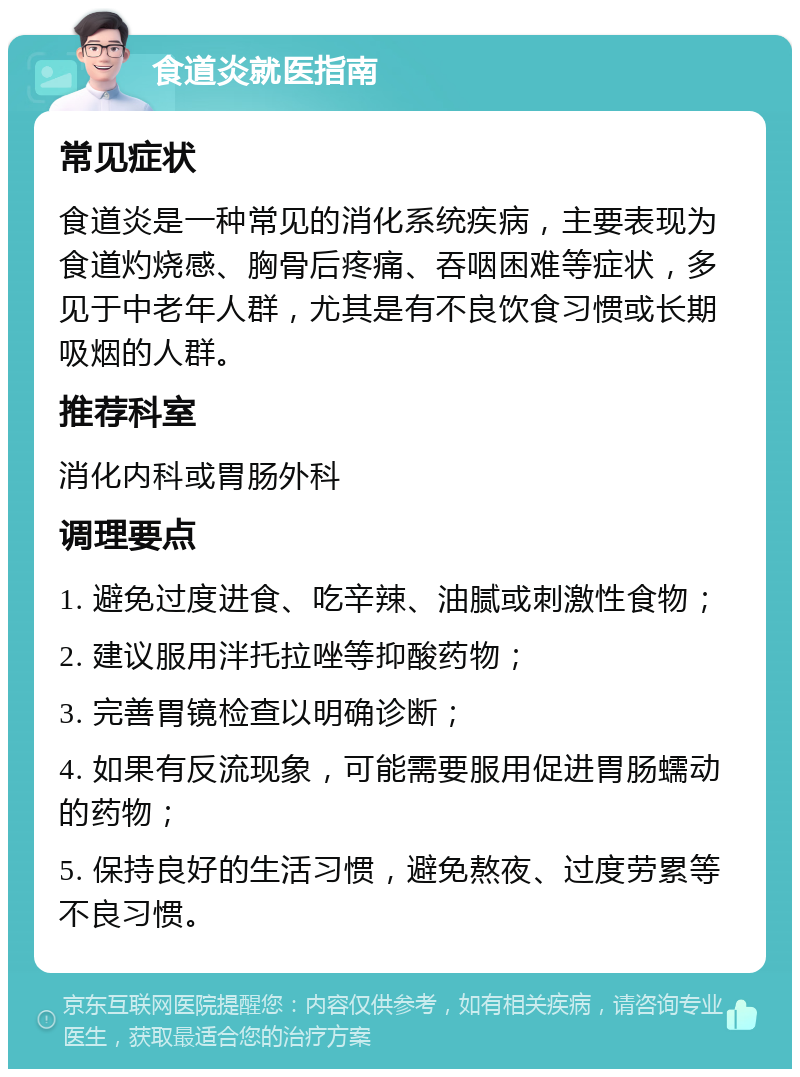 食道炎就医指南 常见症状 食道炎是一种常见的消化系统疾病，主要表现为食道灼烧感、胸骨后疼痛、吞咽困难等症状，多见于中老年人群，尤其是有不良饮食习惯或长期吸烟的人群。 推荐科室 消化内科或胃肠外科 调理要点 1. 避免过度进食、吃辛辣、油腻或刺激性食物； 2. 建议服用泮托拉唑等抑酸药物； 3. 完善胃镜检查以明确诊断； 4. 如果有反流现象，可能需要服用促进胃肠蠕动的药物； 5. 保持良好的生活习惯，避免熬夜、过度劳累等不良习惯。