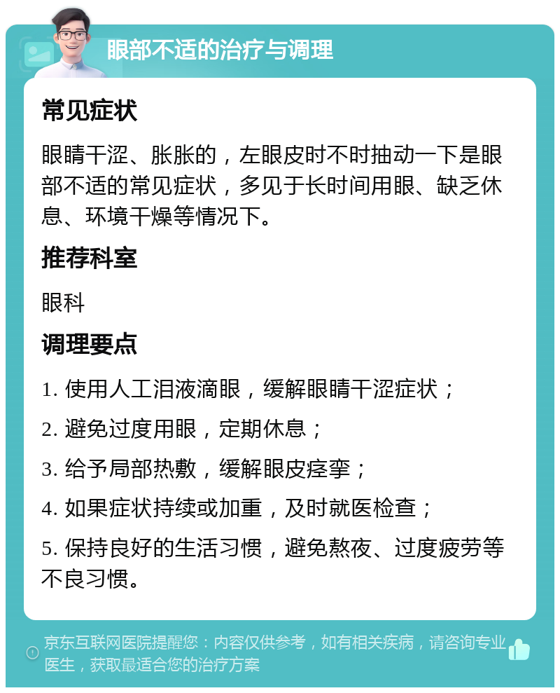 眼部不适的治疗与调理 常见症状 眼睛干涩、胀胀的，左眼皮时不时抽动一下是眼部不适的常见症状，多见于长时间用眼、缺乏休息、环境干燥等情况下。 推荐科室 眼科 调理要点 1. 使用人工泪液滴眼，缓解眼睛干涩症状； 2. 避免过度用眼，定期休息； 3. 给予局部热敷，缓解眼皮痉挛； 4. 如果症状持续或加重，及时就医检查； 5. 保持良好的生活习惯，避免熬夜、过度疲劳等不良习惯。