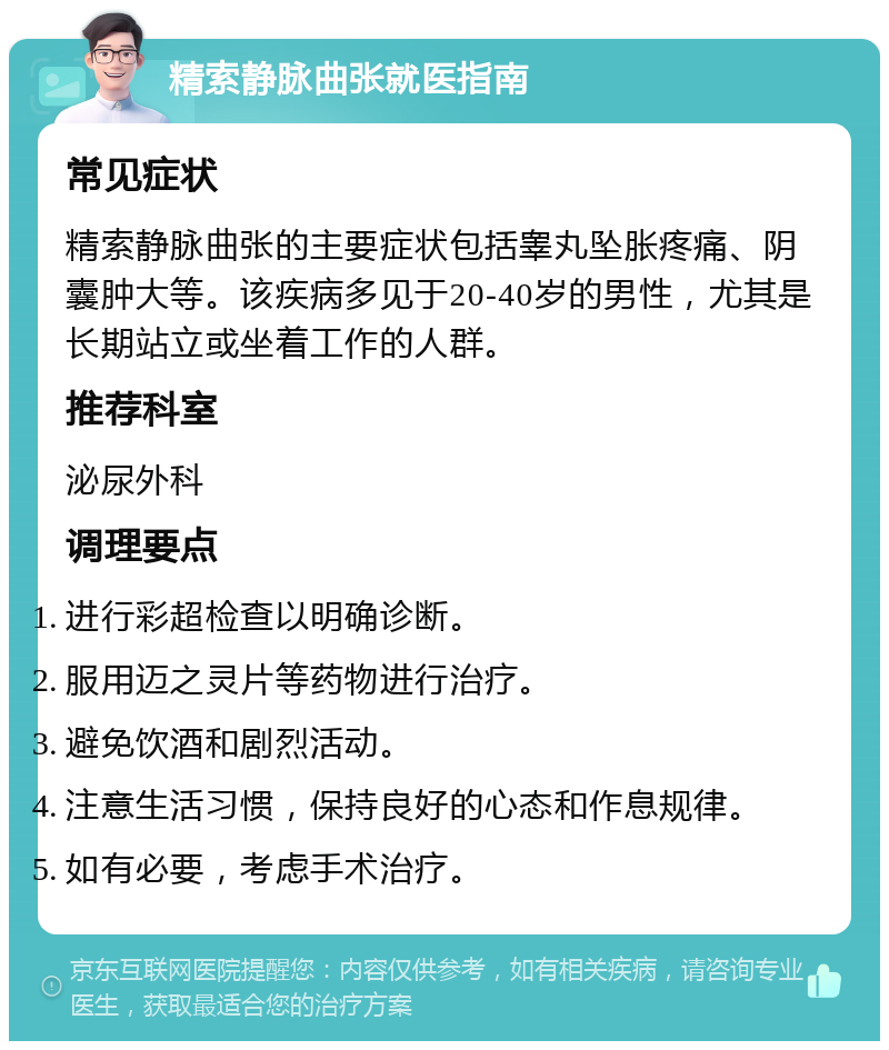 精索静脉曲张就医指南 常见症状 精索静脉曲张的主要症状包括睾丸坠胀疼痛、阴囊肿大等。该疾病多见于20-40岁的男性，尤其是长期站立或坐着工作的人群。 推荐科室 泌尿外科 调理要点 进行彩超检查以明确诊断。 服用迈之灵片等药物进行治疗。 避免饮酒和剧烈活动。 注意生活习惯，保持良好的心态和作息规律。 如有必要，考虑手术治疗。