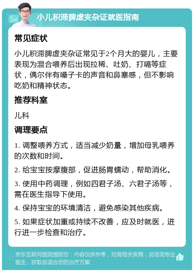 小儿积滞脾虚夹杂证就医指南 常见症状 小儿积滞脾虚夹杂证常见于2个月大的婴儿，主要表现为混合喂养后出现拉稀、吐奶、打嗝等症状，偶尔伴有嗓子卡的声音和鼻塞感，但不影响吃奶和精神状态。 推荐科室 儿科 调理要点 1. 调整喂养方式，适当减少奶量，增加母乳喂养的次数和时间。 2. 给宝宝按摩腹部，促进肠胃蠕动，帮助消化。 3. 使用中药调理，例如四君子汤、六君子汤等，需在医生指导下使用。 4. 保持宝宝的环境清洁，避免感染其他疾病。 5. 如果症状加重或持续不改善，应及时就医，进行进一步检查和治疗。