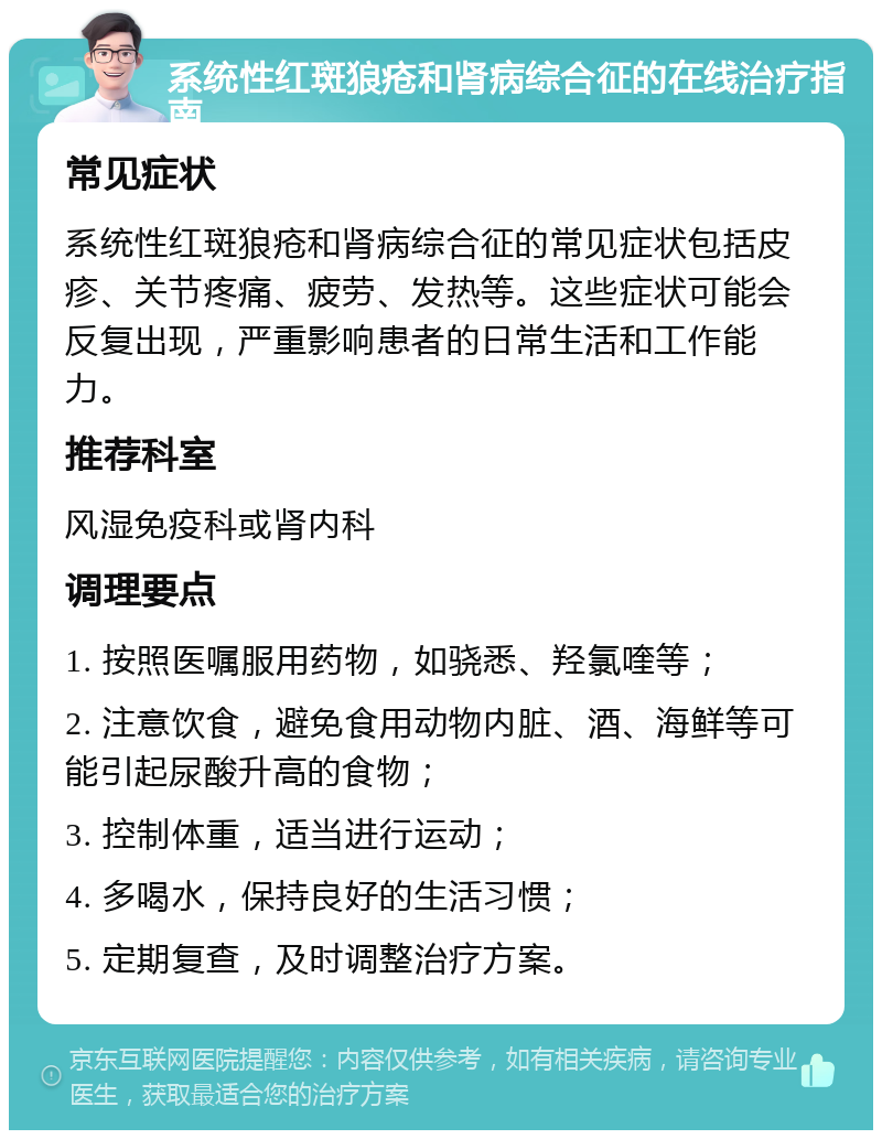 系统性红斑狼疮和肾病综合征的在线治疗指南 常见症状 系统性红斑狼疮和肾病综合征的常见症状包括皮疹、关节疼痛、疲劳、发热等。这些症状可能会反复出现，严重影响患者的日常生活和工作能力。 推荐科室 风湿免疫科或肾内科 调理要点 1. 按照医嘱服用药物，如骁悉、羟氯喹等； 2. 注意饮食，避免食用动物内脏、酒、海鲜等可能引起尿酸升高的食物； 3. 控制体重，适当进行运动； 4. 多喝水，保持良好的生活习惯； 5. 定期复查，及时调整治疗方案。