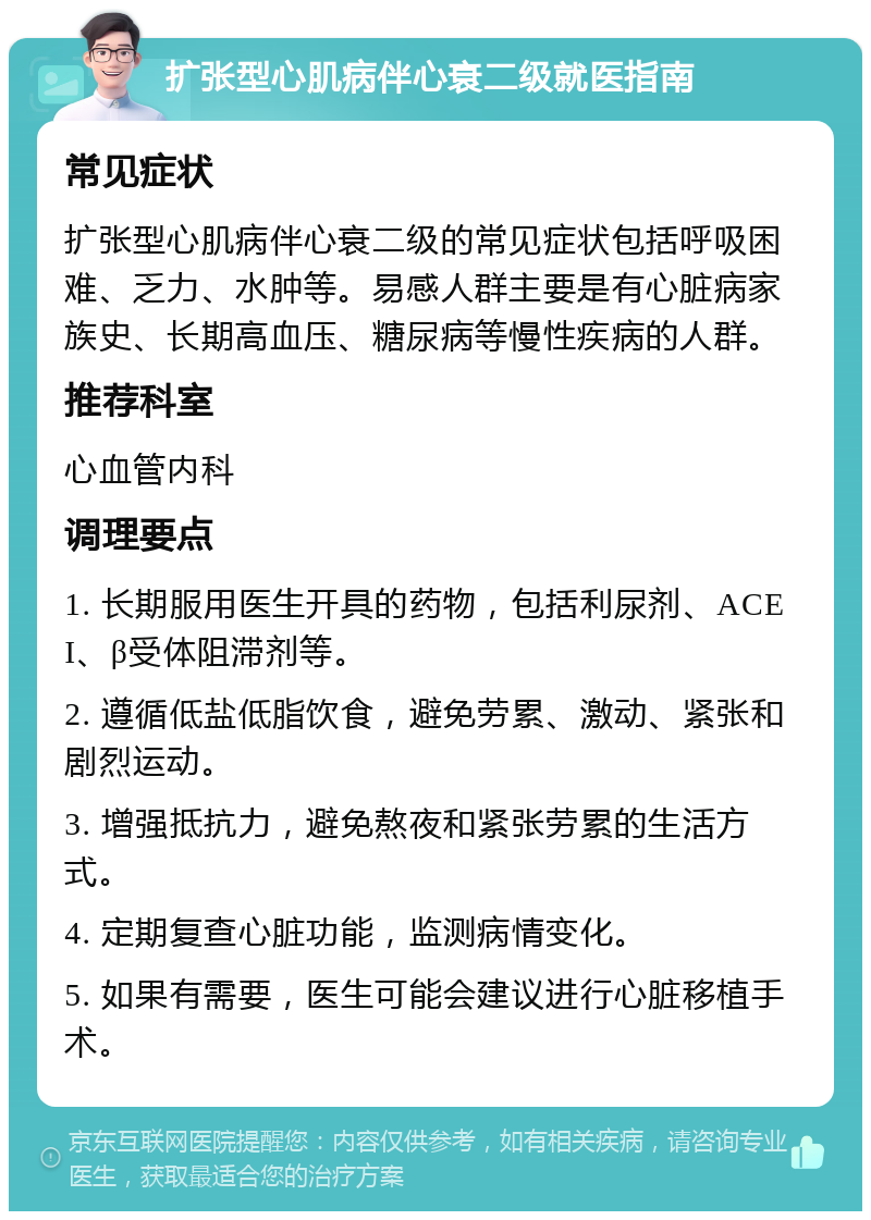 扩张型心肌病伴心衰二级就医指南 常见症状 扩张型心肌病伴心衰二级的常见症状包括呼吸困难、乏力、水肿等。易感人群主要是有心脏病家族史、长期高血压、糖尿病等慢性疾病的人群。 推荐科室 心血管内科 调理要点 1. 长期服用医生开具的药物，包括利尿剂、ACEI、β受体阻滞剂等。 2. 遵循低盐低脂饮食，避免劳累、激动、紧张和剧烈运动。 3. 增强抵抗力，避免熬夜和紧张劳累的生活方式。 4. 定期复查心脏功能，监测病情变化。 5. 如果有需要，医生可能会建议进行心脏移植手术。