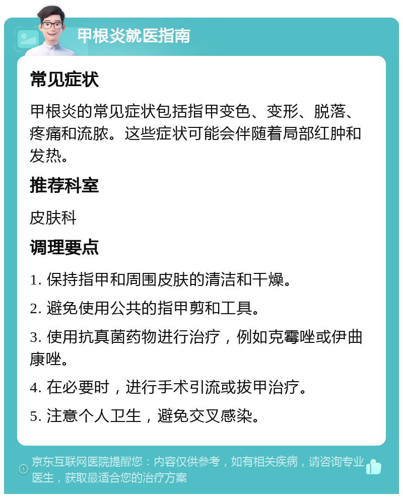 甲根炎就医指南 常见症状 甲根炎的常见症状包括指甲变色、变形、脱落、疼痛和流脓。这些症状可能会伴随着局部红肿和发热。 推荐科室 皮肤科 调理要点 1. 保持指甲和周围皮肤的清洁和干燥。 2. 避免使用公共的指甲剪和工具。 3. 使用抗真菌药物进行治疗，例如克霉唑或伊曲康唑。 4. 在必要时，进行手术引流或拔甲治疗。 5. 注意个人卫生，避免交叉感染。