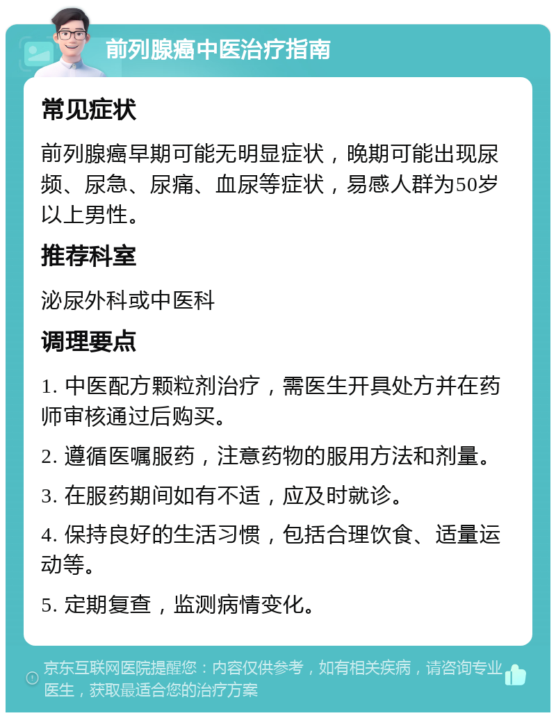 前列腺癌中医治疗指南 常见症状 前列腺癌早期可能无明显症状，晚期可能出现尿频、尿急、尿痛、血尿等症状，易感人群为50岁以上男性。 推荐科室 泌尿外科或中医科 调理要点 1. 中医配方颗粒剂治疗，需医生开具处方并在药师审核通过后购买。 2. 遵循医嘱服药，注意药物的服用方法和剂量。 3. 在服药期间如有不适，应及时就诊。 4. 保持良好的生活习惯，包括合理饮食、适量运动等。 5. 定期复查，监测病情变化。