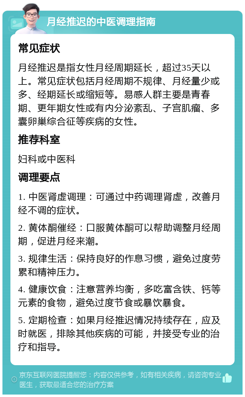 月经推迟的中医调理指南 常见症状 月经推迟是指女性月经周期延长，超过35天以上。常见症状包括月经周期不规律、月经量少或多、经期延长或缩短等。易感人群主要是青春期、更年期女性或有内分泌紊乱、子宫肌瘤、多囊卵巢综合征等疾病的女性。 推荐科室 妇科或中医科 调理要点 1. 中医肾虚调理：可通过中药调理肾虚，改善月经不调的症状。 2. 黄体酮催经：口服黄体酮可以帮助调整月经周期，促进月经来潮。 3. 规律生活：保持良好的作息习惯，避免过度劳累和精神压力。 4. 健康饮食：注意营养均衡，多吃富含铁、钙等元素的食物，避免过度节食或暴饮暴食。 5. 定期检查：如果月经推迟情况持续存在，应及时就医，排除其他疾病的可能，并接受专业的治疗和指导。