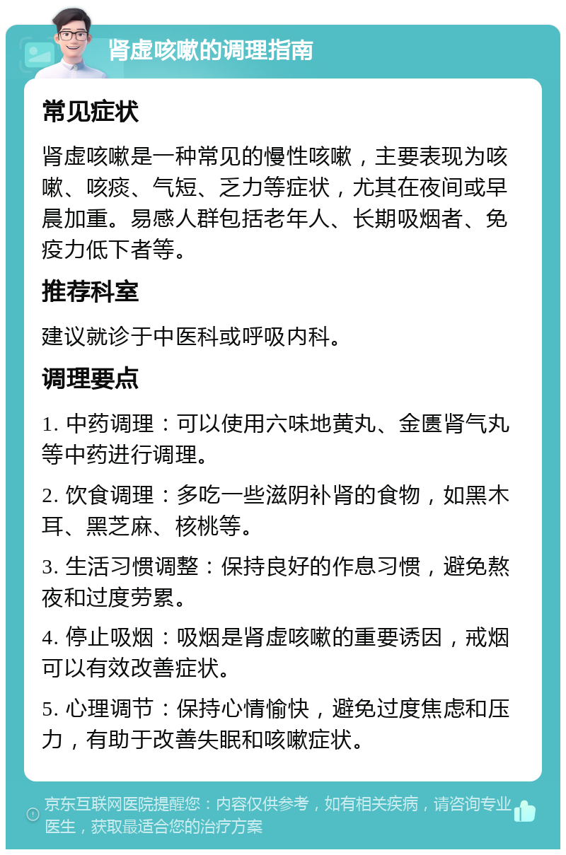 肾虚咳嗽的调理指南 常见症状 肾虚咳嗽是一种常见的慢性咳嗽，主要表现为咳嗽、咳痰、气短、乏力等症状，尤其在夜间或早晨加重。易感人群包括老年人、长期吸烟者、免疫力低下者等。 推荐科室 建议就诊于中医科或呼吸内科。 调理要点 1. 中药调理：可以使用六味地黄丸、金匮肾气丸等中药进行调理。 2. 饮食调理：多吃一些滋阴补肾的食物，如黑木耳、黑芝麻、核桃等。 3. 生活习惯调整：保持良好的作息习惯，避免熬夜和过度劳累。 4. 停止吸烟：吸烟是肾虚咳嗽的重要诱因，戒烟可以有效改善症状。 5. 心理调节：保持心情愉快，避免过度焦虑和压力，有助于改善失眠和咳嗽症状。