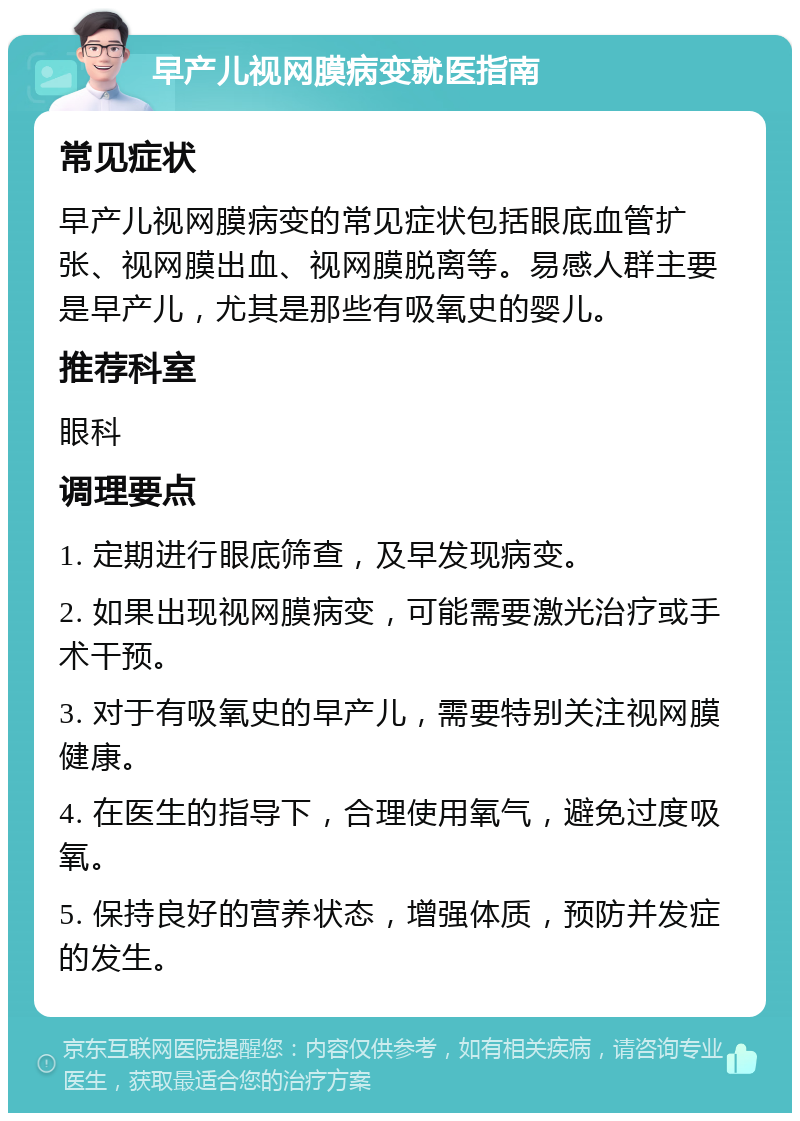 早产儿视网膜病变就医指南 常见症状 早产儿视网膜病变的常见症状包括眼底血管扩张、视网膜出血、视网膜脱离等。易感人群主要是早产儿，尤其是那些有吸氧史的婴儿。 推荐科室 眼科 调理要点 1. 定期进行眼底筛查，及早发现病变。 2. 如果出现视网膜病变，可能需要激光治疗或手术干预。 3. 对于有吸氧史的早产儿，需要特别关注视网膜健康。 4. 在医生的指导下，合理使用氧气，避免过度吸氧。 5. 保持良好的营养状态，增强体质，预防并发症的发生。