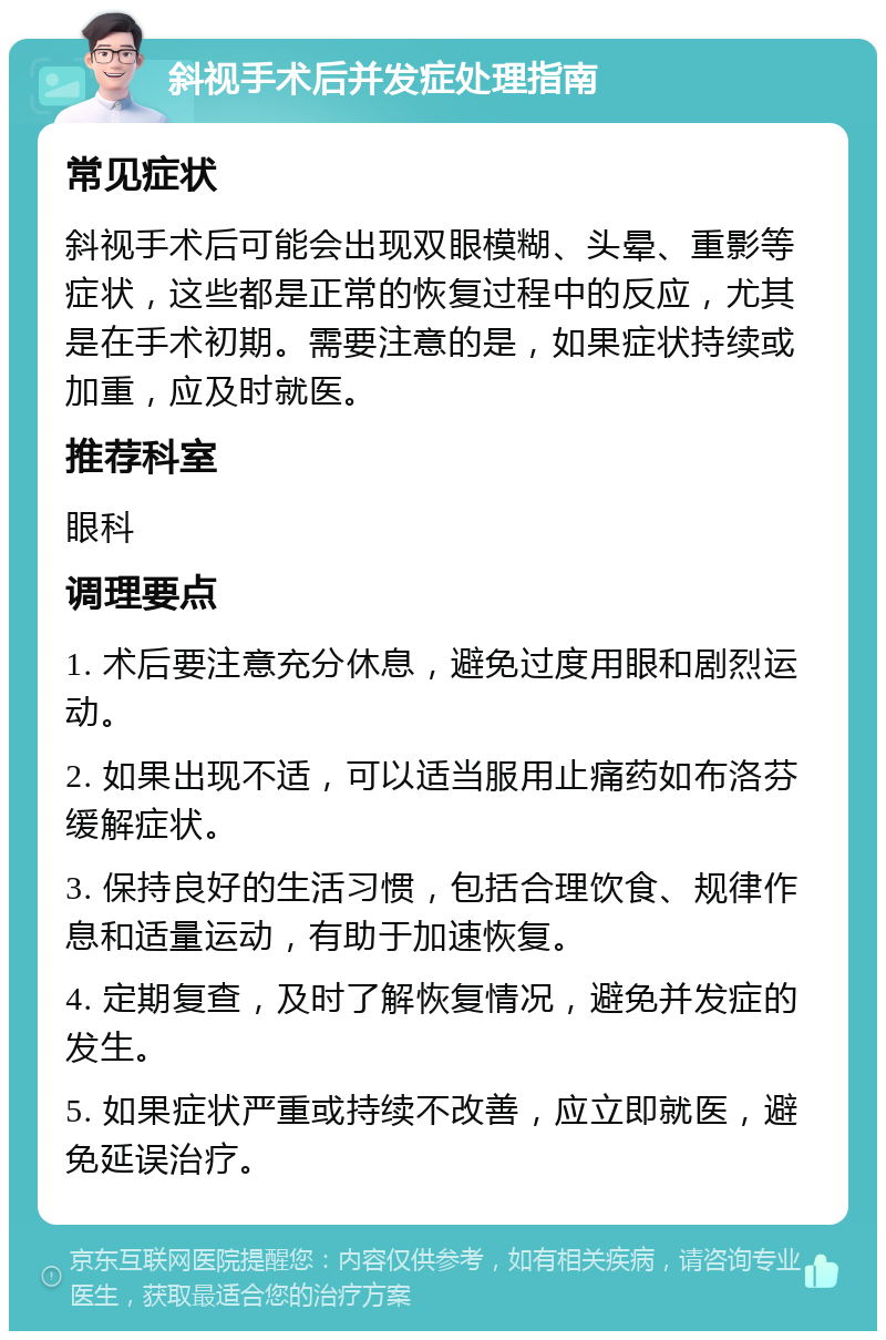 斜视手术后并发症处理指南 常见症状 斜视手术后可能会出现双眼模糊、头晕、重影等症状，这些都是正常的恢复过程中的反应，尤其是在手术初期。需要注意的是，如果症状持续或加重，应及时就医。 推荐科室 眼科 调理要点 1. 术后要注意充分休息，避免过度用眼和剧烈运动。 2. 如果出现不适，可以适当服用止痛药如布洛芬缓解症状。 3. 保持良好的生活习惯，包括合理饮食、规律作息和适量运动，有助于加速恢复。 4. 定期复查，及时了解恢复情况，避免并发症的发生。 5. 如果症状严重或持续不改善，应立即就医，避免延误治疗。