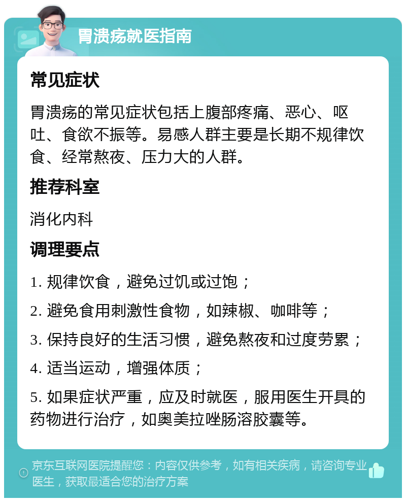 胃溃疡就医指南 常见症状 胃溃疡的常见症状包括上腹部疼痛、恶心、呕吐、食欲不振等。易感人群主要是长期不规律饮食、经常熬夜、压力大的人群。 推荐科室 消化内科 调理要点 1. 规律饮食，避免过饥或过饱； 2. 避免食用刺激性食物，如辣椒、咖啡等； 3. 保持良好的生活习惯，避免熬夜和过度劳累； 4. 适当运动，增强体质； 5. 如果症状严重，应及时就医，服用医生开具的药物进行治疗，如奥美拉唑肠溶胶囊等。