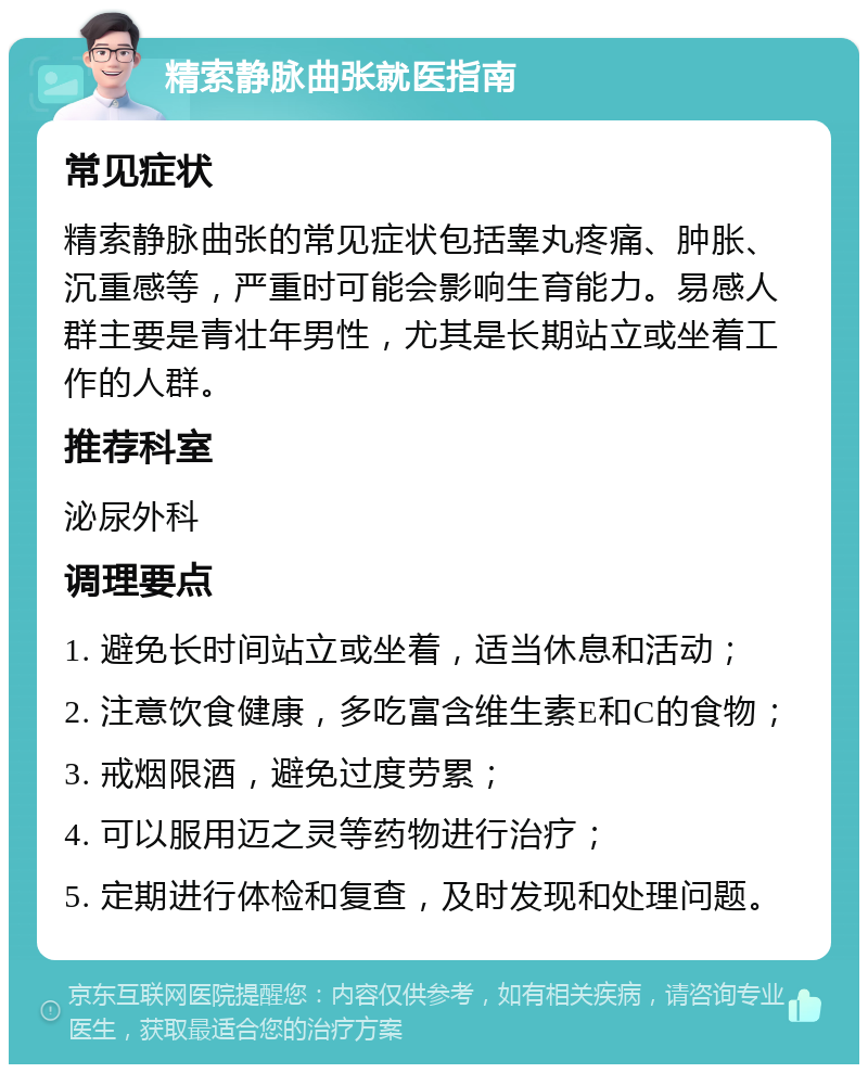 精索静脉曲张就医指南 常见症状 精索静脉曲张的常见症状包括睾丸疼痛、肿胀、沉重感等，严重时可能会影响生育能力。易感人群主要是青壮年男性，尤其是长期站立或坐着工作的人群。 推荐科室 泌尿外科 调理要点 1. 避免长时间站立或坐着，适当休息和活动； 2. 注意饮食健康，多吃富含维生素E和C的食物； 3. 戒烟限酒，避免过度劳累； 4. 可以服用迈之灵等药物进行治疗； 5. 定期进行体检和复查，及时发现和处理问题。