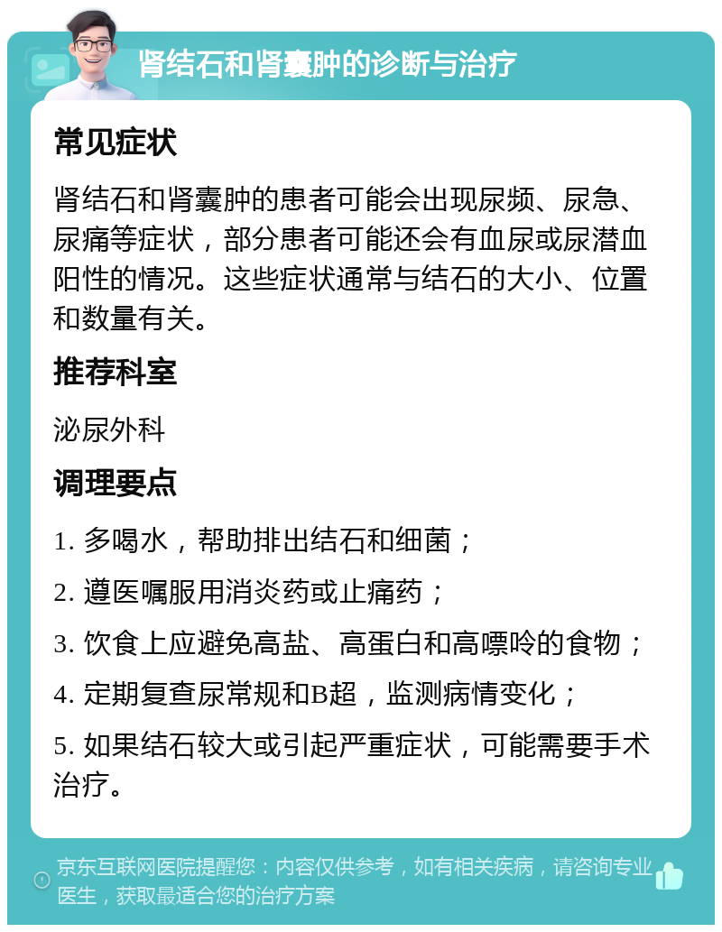 肾结石和肾囊肿的诊断与治疗 常见症状 肾结石和肾囊肿的患者可能会出现尿频、尿急、尿痛等症状，部分患者可能还会有血尿或尿潜血阳性的情况。这些症状通常与结石的大小、位置和数量有关。 推荐科室 泌尿外科 调理要点 1. 多喝水，帮助排出结石和细菌； 2. 遵医嘱服用消炎药或止痛药； 3. 饮食上应避免高盐、高蛋白和高嘌呤的食物； 4. 定期复查尿常规和B超，监测病情变化； 5. 如果结石较大或引起严重症状，可能需要手术治疗。