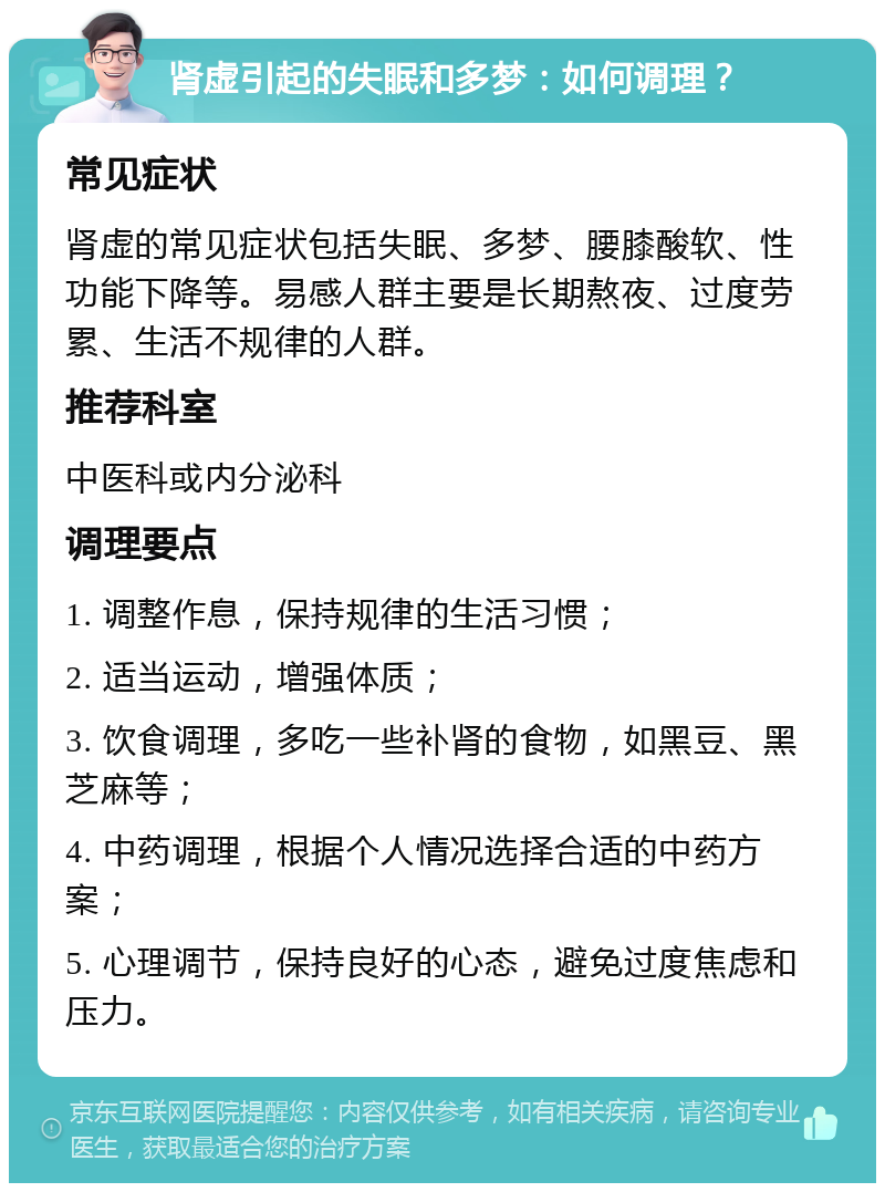 肾虚引起的失眠和多梦：如何调理？ 常见症状 肾虚的常见症状包括失眠、多梦、腰膝酸软、性功能下降等。易感人群主要是长期熬夜、过度劳累、生活不规律的人群。 推荐科室 中医科或内分泌科 调理要点 1. 调整作息，保持规律的生活习惯； 2. 适当运动，增强体质； 3. 饮食调理，多吃一些补肾的食物，如黑豆、黑芝麻等； 4. 中药调理，根据个人情况选择合适的中药方案； 5. 心理调节，保持良好的心态，避免过度焦虑和压力。