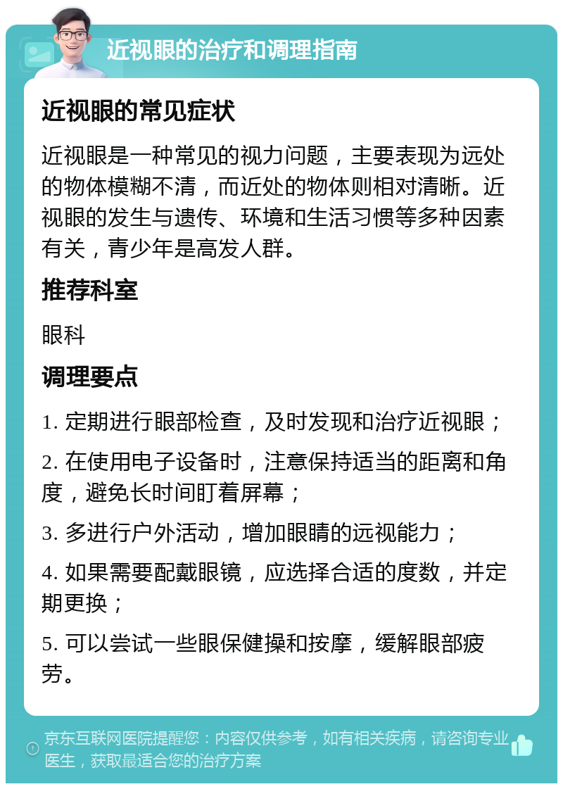 近视眼的治疗和调理指南 近视眼的常见症状 近视眼是一种常见的视力问题，主要表现为远处的物体模糊不清，而近处的物体则相对清晰。近视眼的发生与遗传、环境和生活习惯等多种因素有关，青少年是高发人群。 推荐科室 眼科 调理要点 1. 定期进行眼部检查，及时发现和治疗近视眼； 2. 在使用电子设备时，注意保持适当的距离和角度，避免长时间盯着屏幕； 3. 多进行户外活动，增加眼睛的远视能力； 4. 如果需要配戴眼镜，应选择合适的度数，并定期更换； 5. 可以尝试一些眼保健操和按摩，缓解眼部疲劳。