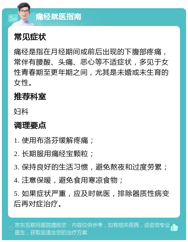 痛经就医指南 常见症状 痛经是指在月经期间或前后出现的下腹部疼痛，常伴有腰酸、头痛、恶心等不适症状，多见于女性青春期至更年期之间，尤其是未婚或未生育的女性。 推荐科室 妇科 调理要点 1. 使用布洛芬缓解疼痛； 2. 长期服用痛经宝颗粒； 3. 保持良好的生活习惯，避免熬夜和过度劳累； 4. 注意保暖，避免食用寒凉食物； 5. 如果症状严重，应及时就医，排除器质性病变后再对症治疗。