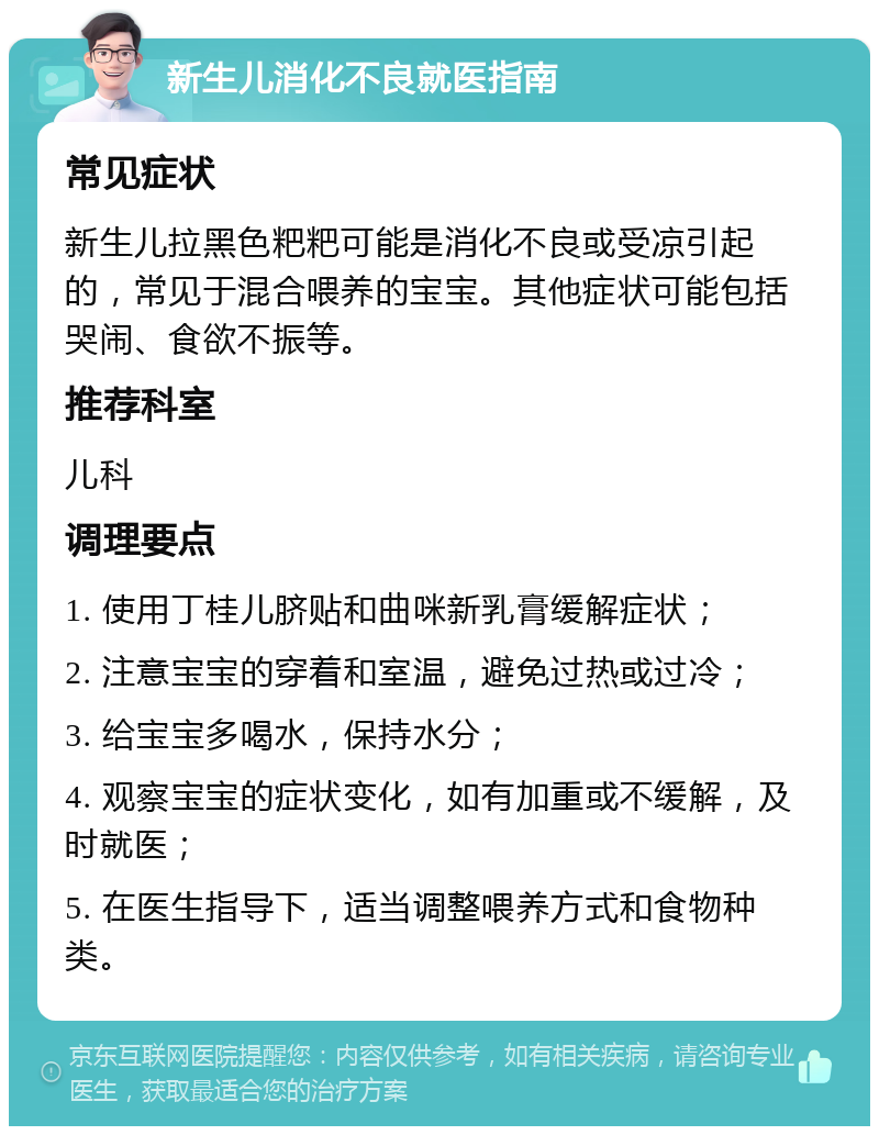 新生儿消化不良就医指南 常见症状 新生儿拉黑色粑粑可能是消化不良或受凉引起的，常见于混合喂养的宝宝。其他症状可能包括哭闹、食欲不振等。 推荐科室 儿科 调理要点 1. 使用丁桂儿脐贴和曲咪新乳膏缓解症状； 2. 注意宝宝的穿着和室温，避免过热或过冷； 3. 给宝宝多喝水，保持水分； 4. 观察宝宝的症状变化，如有加重或不缓解，及时就医； 5. 在医生指导下，适当调整喂养方式和食物种类。