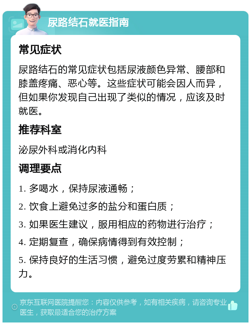 尿路结石就医指南 常见症状 尿路结石的常见症状包括尿液颜色异常、腰部和膝盖疼痛、恶心等。这些症状可能会因人而异，但如果你发现自己出现了类似的情况，应该及时就医。 推荐科室 泌尿外科或消化内科 调理要点 1. 多喝水，保持尿液通畅； 2. 饮食上避免过多的盐分和蛋白质； 3. 如果医生建议，服用相应的药物进行治疗； 4. 定期复查，确保病情得到有效控制； 5. 保持良好的生活习惯，避免过度劳累和精神压力。