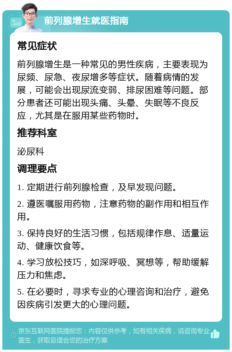 前列腺增生就医指南 常见症状 前列腺增生是一种常见的男性疾病，主要表现为尿频、尿急、夜尿增多等症状。随着病情的发展，可能会出现尿流变弱、排尿困难等问题。部分患者还可能出现头痛、头晕、失眠等不良反应，尤其是在服用某些药物时。 推荐科室 泌尿科 调理要点 1. 定期进行前列腺检查，及早发现问题。 2. 遵医嘱服用药物，注意药物的副作用和相互作用。 3. 保持良好的生活习惯，包括规律作息、适量运动、健康饮食等。 4. 学习放松技巧，如深呼吸、冥想等，帮助缓解压力和焦虑。 5. 在必要时，寻求专业的心理咨询和治疗，避免因疾病引发更大的心理问题。