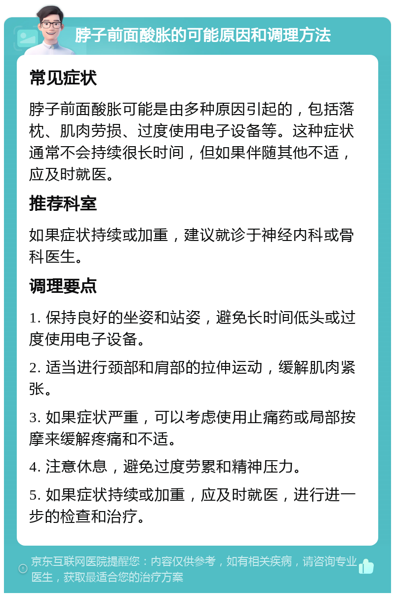 脖子前面酸胀的可能原因和调理方法 常见症状 脖子前面酸胀可能是由多种原因引起的，包括落枕、肌肉劳损、过度使用电子设备等。这种症状通常不会持续很长时间，但如果伴随其他不适，应及时就医。 推荐科室 如果症状持续或加重，建议就诊于神经内科或骨科医生。 调理要点 1. 保持良好的坐姿和站姿，避免长时间低头或过度使用电子设备。 2. 适当进行颈部和肩部的拉伸运动，缓解肌肉紧张。 3. 如果症状严重，可以考虑使用止痛药或局部按摩来缓解疼痛和不适。 4. 注意休息，避免过度劳累和精神压力。 5. 如果症状持续或加重，应及时就医，进行进一步的检查和治疗。