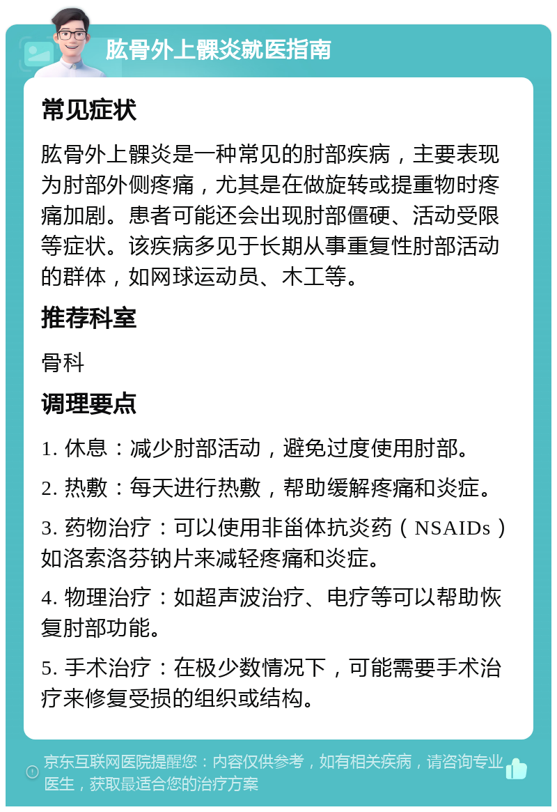 肱骨外上髁炎就医指南 常见症状 肱骨外上髁炎是一种常见的肘部疾病，主要表现为肘部外侧疼痛，尤其是在做旋转或提重物时疼痛加剧。患者可能还会出现肘部僵硬、活动受限等症状。该疾病多见于长期从事重复性肘部活动的群体，如网球运动员、木工等。 推荐科室 骨科 调理要点 1. 休息：减少肘部活动，避免过度使用肘部。 2. 热敷：每天进行热敷，帮助缓解疼痛和炎症。 3. 药物治疗：可以使用非甾体抗炎药（NSAIDs）如洛索洛芬钠片来减轻疼痛和炎症。 4. 物理治疗：如超声波治疗、电疗等可以帮助恢复肘部功能。 5. 手术治疗：在极少数情况下，可能需要手术治疗来修复受损的组织或结构。