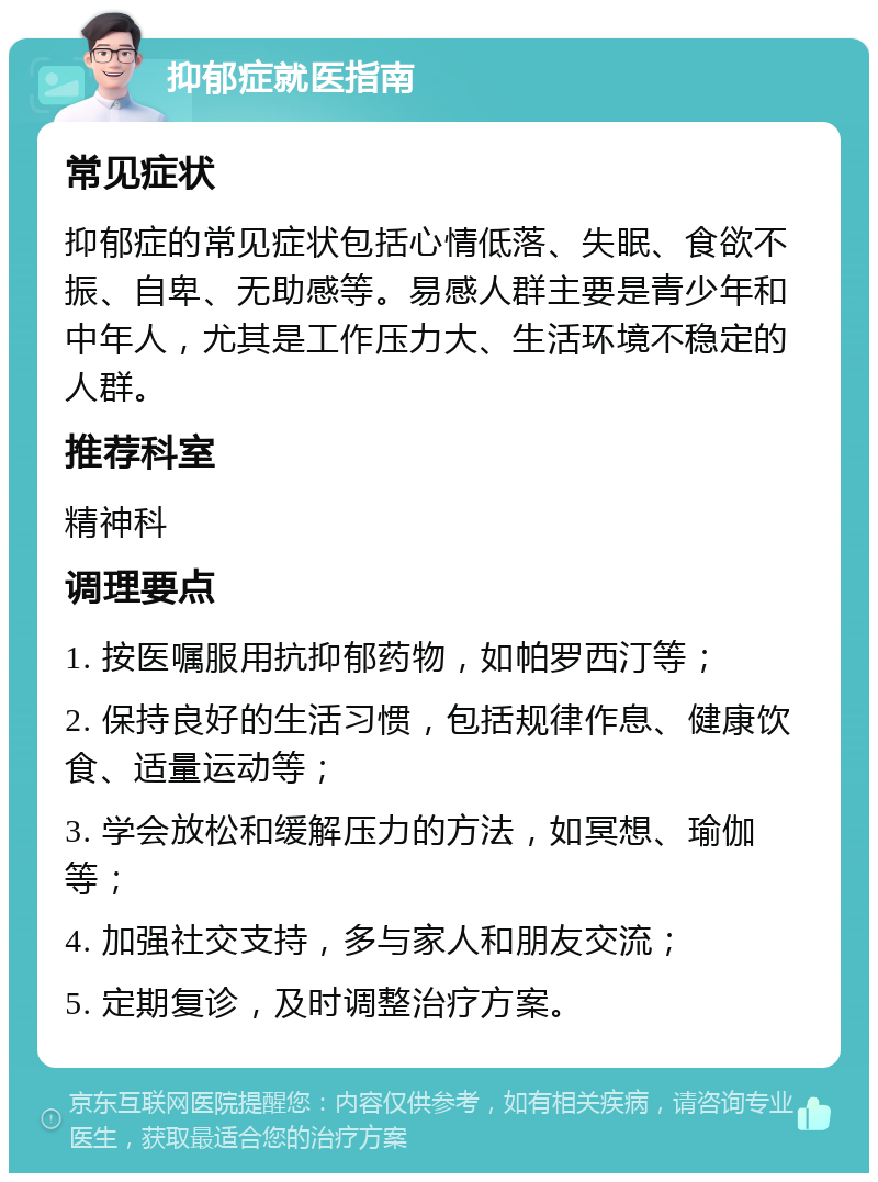 抑郁症就医指南 常见症状 抑郁症的常见症状包括心情低落、失眠、食欲不振、自卑、无助感等。易感人群主要是青少年和中年人，尤其是工作压力大、生活环境不稳定的人群。 推荐科室 精神科 调理要点 1. 按医嘱服用抗抑郁药物，如帕罗西汀等； 2. 保持良好的生活习惯，包括规律作息、健康饮食、适量运动等； 3. 学会放松和缓解压力的方法，如冥想、瑜伽等； 4. 加强社交支持，多与家人和朋友交流； 5. 定期复诊，及时调整治疗方案。