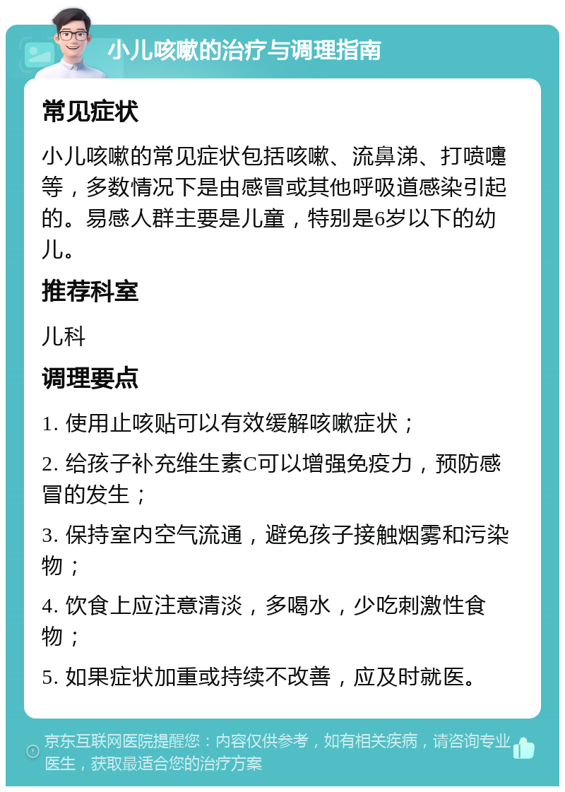 小儿咳嗽的治疗与调理指南 常见症状 小儿咳嗽的常见症状包括咳嗽、流鼻涕、打喷嚏等，多数情况下是由感冒或其他呼吸道感染引起的。易感人群主要是儿童，特别是6岁以下的幼儿。 推荐科室 儿科 调理要点 1. 使用止咳贴可以有效缓解咳嗽症状； 2. 给孩子补充维生素C可以增强免疫力，预防感冒的发生； 3. 保持室内空气流通，避免孩子接触烟雾和污染物； 4. 饮食上应注意清淡，多喝水，少吃刺激性食物； 5. 如果症状加重或持续不改善，应及时就医。