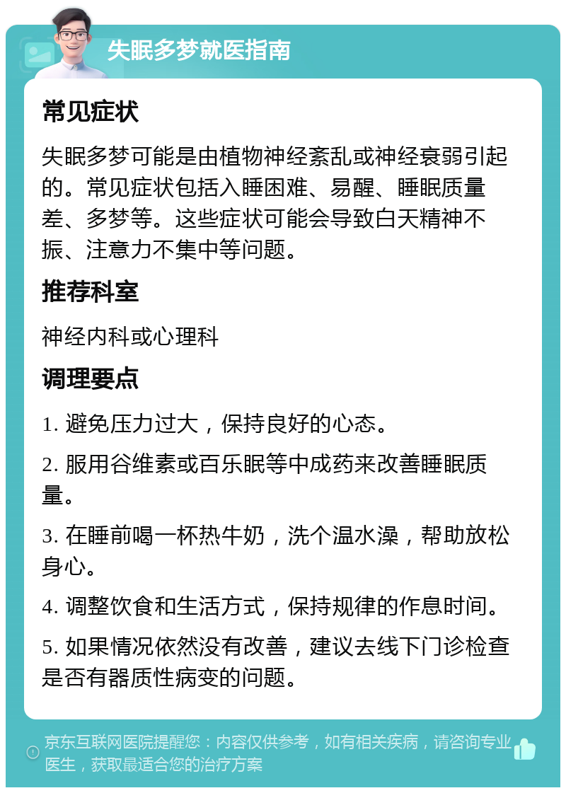 失眠多梦就医指南 常见症状 失眠多梦可能是由植物神经紊乱或神经衰弱引起的。常见症状包括入睡困难、易醒、睡眠质量差、多梦等。这些症状可能会导致白天精神不振、注意力不集中等问题。 推荐科室 神经内科或心理科 调理要点 1. 避免压力过大，保持良好的心态。 2. 服用谷维素或百乐眠等中成药来改善睡眠质量。 3. 在睡前喝一杯热牛奶，洗个温水澡，帮助放松身心。 4. 调整饮食和生活方式，保持规律的作息时间。 5. 如果情况依然没有改善，建议去线下门诊检查是否有器质性病变的问题。