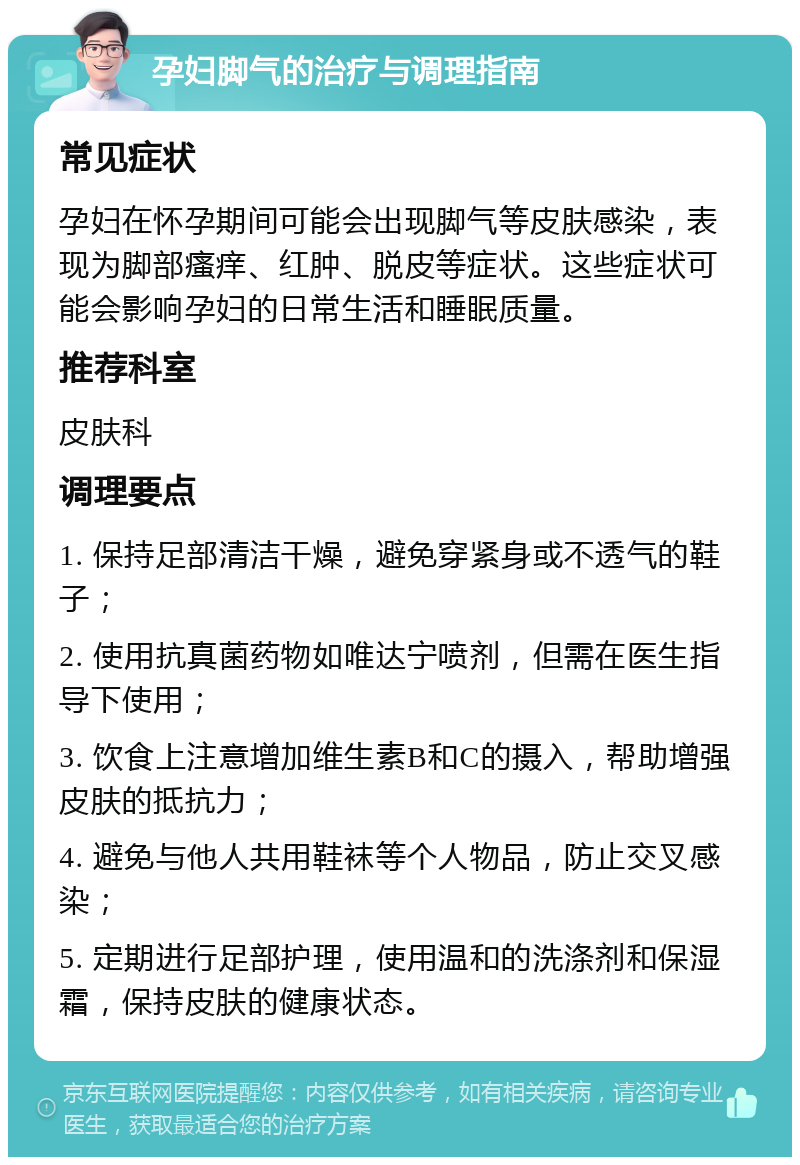 孕妇脚气的治疗与调理指南 常见症状 孕妇在怀孕期间可能会出现脚气等皮肤感染，表现为脚部瘙痒、红肿、脱皮等症状。这些症状可能会影响孕妇的日常生活和睡眠质量。 推荐科室 皮肤科 调理要点 1. 保持足部清洁干燥，避免穿紧身或不透气的鞋子； 2. 使用抗真菌药物如唯达宁喷剂，但需在医生指导下使用； 3. 饮食上注意增加维生素B和C的摄入，帮助增强皮肤的抵抗力； 4. 避免与他人共用鞋袜等个人物品，防止交叉感染； 5. 定期进行足部护理，使用温和的洗涤剂和保湿霜，保持皮肤的健康状态。