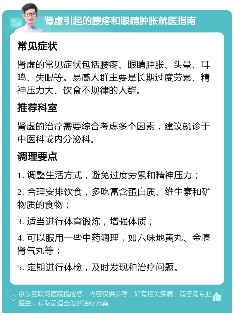 肾虚引起的腰疼和眼睛肿胀就医指南 常见症状 肾虚的常见症状包括腰疼、眼睛肿胀、头晕、耳鸣、失眠等。易感人群主要是长期过度劳累、精神压力大、饮食不规律的人群。 推荐科室 肾虚的治疗需要综合考虑多个因素，建议就诊于中医科或内分泌科。 调理要点 1. 调整生活方式，避免过度劳累和精神压力； 2. 合理安排饮食，多吃富含蛋白质、维生素和矿物质的食物； 3. 适当进行体育锻炼，增强体质； 4. 可以服用一些中药调理，如六味地黄丸、金匮肾气丸等； 5. 定期进行体检，及时发现和治疗问题。