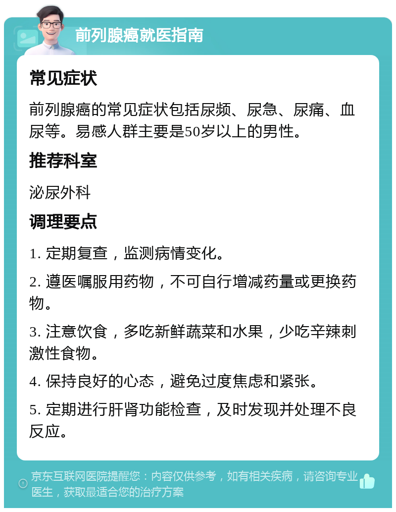 前列腺癌就医指南 常见症状 前列腺癌的常见症状包括尿频、尿急、尿痛、血尿等。易感人群主要是50岁以上的男性。 推荐科室 泌尿外科 调理要点 1. 定期复查，监测病情变化。 2. 遵医嘱服用药物，不可自行增减药量或更换药物。 3. 注意饮食，多吃新鲜蔬菜和水果，少吃辛辣刺激性食物。 4. 保持良好的心态，避免过度焦虑和紧张。 5. 定期进行肝肾功能检查，及时发现并处理不良反应。