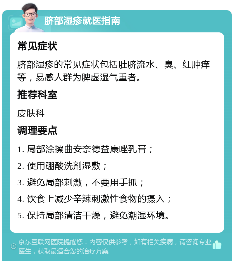 脐部湿疹就医指南 常见症状 脐部湿疹的常见症状包括肚脐流水、臭、红肿痒等，易感人群为脾虚湿气重者。 推荐科室 皮肤科 调理要点 1. 局部涂擦曲安奈德益康唑乳膏； 2. 使用硼酸洗剂湿敷； 3. 避免局部刺激，不要用手抓； 4. 饮食上减少辛辣刺激性食物的摄入； 5. 保持局部清洁干燥，避免潮湿环境。