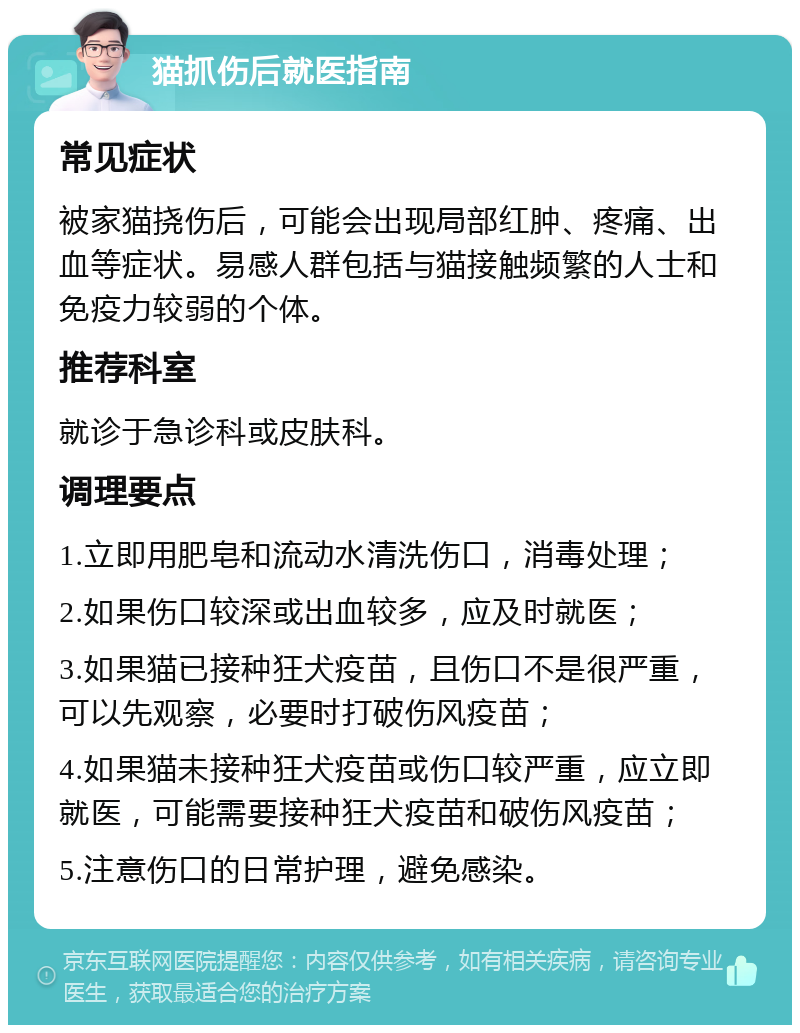 猫抓伤后就医指南 常见症状 被家猫挠伤后，可能会出现局部红肿、疼痛、出血等症状。易感人群包括与猫接触频繁的人士和免疫力较弱的个体。 推荐科室 就诊于急诊科或皮肤科。 调理要点 1.立即用肥皂和流动水清洗伤口，消毒处理； 2.如果伤口较深或出血较多，应及时就医； 3.如果猫已接种狂犬疫苗，且伤口不是很严重，可以先观察，必要时打破伤风疫苗； 4.如果猫未接种狂犬疫苗或伤口较严重，应立即就医，可能需要接种狂犬疫苗和破伤风疫苗； 5.注意伤口的日常护理，避免感染。