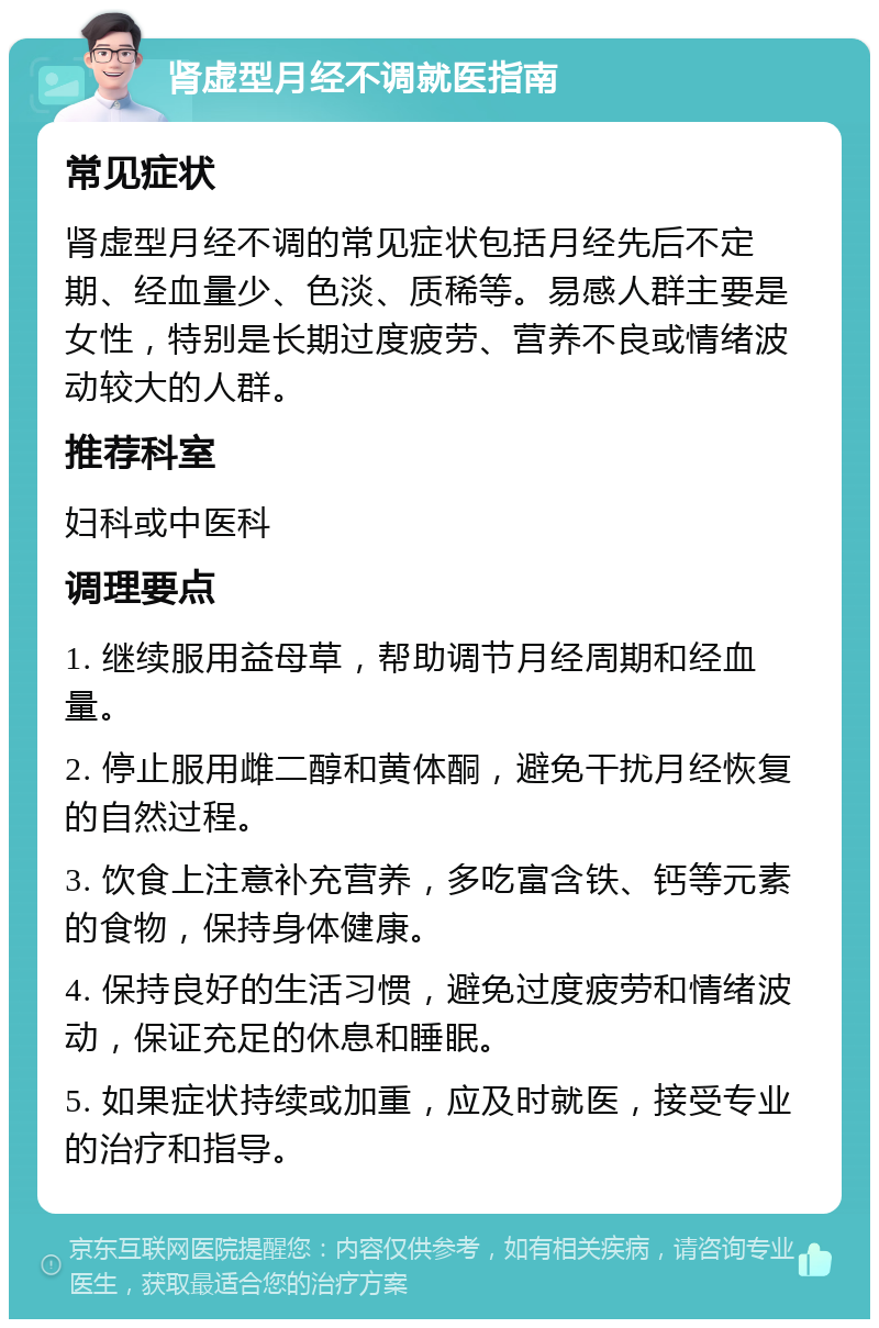 肾虚型月经不调就医指南 常见症状 肾虚型月经不调的常见症状包括月经先后不定期、经血量少、色淡、质稀等。易感人群主要是女性，特别是长期过度疲劳、营养不良或情绪波动较大的人群。 推荐科室 妇科或中医科 调理要点 1. 继续服用益母草，帮助调节月经周期和经血量。 2. 停止服用雌二醇和黄体酮，避免干扰月经恢复的自然过程。 3. 饮食上注意补充营养，多吃富含铁、钙等元素的食物，保持身体健康。 4. 保持良好的生活习惯，避免过度疲劳和情绪波动，保证充足的休息和睡眠。 5. 如果症状持续或加重，应及时就医，接受专业的治疗和指导。