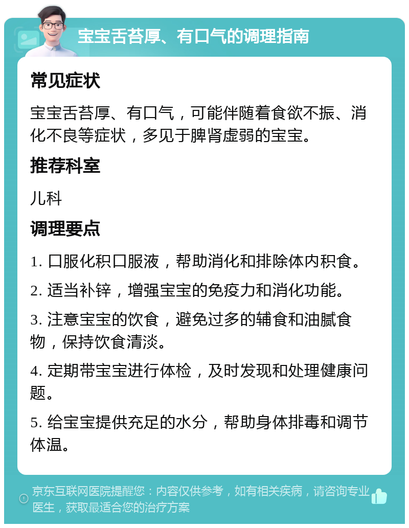 宝宝舌苔厚、有口气的调理指南 常见症状 宝宝舌苔厚、有口气，可能伴随着食欲不振、消化不良等症状，多见于脾肾虚弱的宝宝。 推荐科室 儿科 调理要点 1. 口服化积口服液，帮助消化和排除体内积食。 2. 适当补锌，增强宝宝的免疫力和消化功能。 3. 注意宝宝的饮食，避免过多的辅食和油腻食物，保持饮食清淡。 4. 定期带宝宝进行体检，及时发现和处理健康问题。 5. 给宝宝提供充足的水分，帮助身体排毒和调节体温。