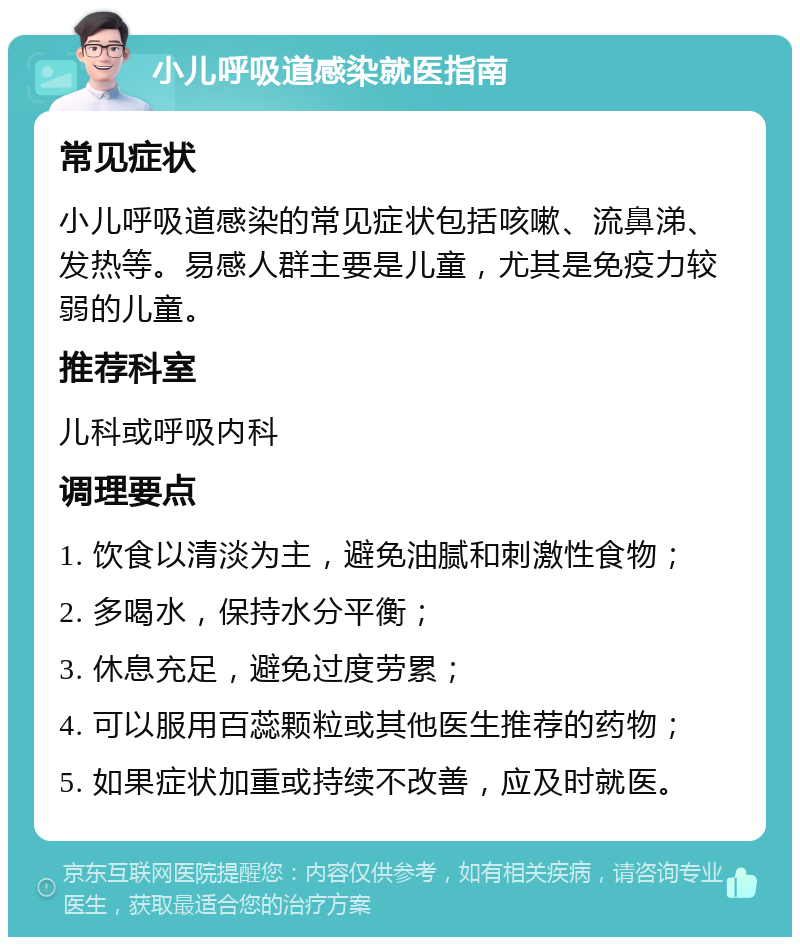 小儿呼吸道感染就医指南 常见症状 小儿呼吸道感染的常见症状包括咳嗽、流鼻涕、发热等。易感人群主要是儿童，尤其是免疫力较弱的儿童。 推荐科室 儿科或呼吸内科 调理要点 1. 饮食以清淡为主，避免油腻和刺激性食物； 2. 多喝水，保持水分平衡； 3. 休息充足，避免过度劳累； 4. 可以服用百蕊颗粒或其他医生推荐的药物； 5. 如果症状加重或持续不改善，应及时就医。