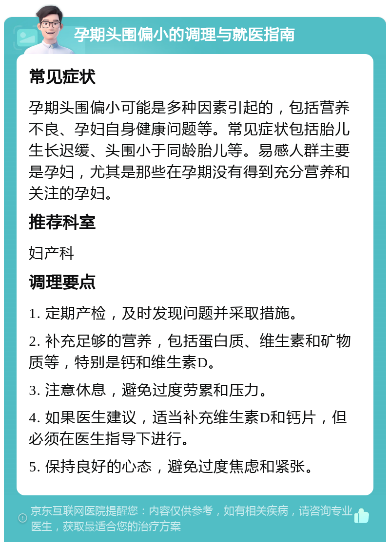 孕期头围偏小的调理与就医指南 常见症状 孕期头围偏小可能是多种因素引起的，包括营养不良、孕妇自身健康问题等。常见症状包括胎儿生长迟缓、头围小于同龄胎儿等。易感人群主要是孕妇，尤其是那些在孕期没有得到充分营养和关注的孕妇。 推荐科室 妇产科 调理要点 1. 定期产检，及时发现问题并采取措施。 2. 补充足够的营养，包括蛋白质、维生素和矿物质等，特别是钙和维生素D。 3. 注意休息，避免过度劳累和压力。 4. 如果医生建议，适当补充维生素D和钙片，但必须在医生指导下进行。 5. 保持良好的心态，避免过度焦虑和紧张。