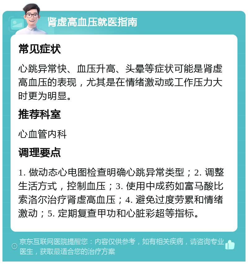 肾虚高血压就医指南 常见症状 心跳异常快、血压升高、头晕等症状可能是肾虚高血压的表现，尤其是在情绪激动或工作压力大时更为明显。 推荐科室 心血管内科 调理要点 1. 做动态心电图检查明确心跳异常类型；2. 调整生活方式，控制血压；3. 使用中成药如富马酸比索洛尔治疗肾虚高血压；4. 避免过度劳累和情绪激动；5. 定期复查甲功和心脏彩超等指标。