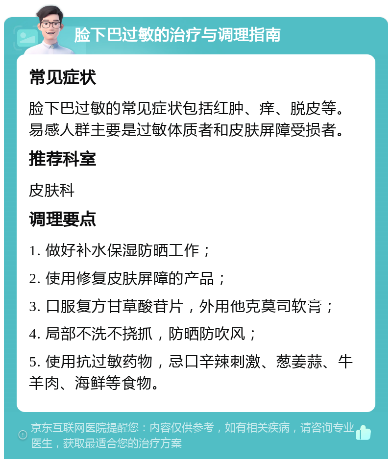 脸下巴过敏的治疗与调理指南 常见症状 脸下巴过敏的常见症状包括红肿、痒、脱皮等。易感人群主要是过敏体质者和皮肤屏障受损者。 推荐科室 皮肤科 调理要点 1. 做好补水保湿防晒工作； 2. 使用修复皮肤屏障的产品； 3. 口服复方甘草酸苷片，外用他克莫司软膏； 4. 局部不洗不挠抓，防晒防吹风； 5. 使用抗过敏药物，忌口辛辣刺激、葱姜蒜、牛羊肉、海鲜等食物。