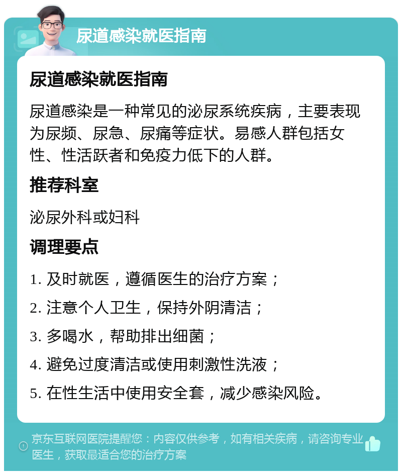 尿道感染就医指南 尿道感染就医指南 尿道感染是一种常见的泌尿系统疾病，主要表现为尿频、尿急、尿痛等症状。易感人群包括女性、性活跃者和免疫力低下的人群。 推荐科室 泌尿外科或妇科 调理要点 1. 及时就医，遵循医生的治疗方案； 2. 注意个人卫生，保持外阴清洁； 3. 多喝水，帮助排出细菌； 4. 避免过度清洁或使用刺激性洗液； 5. 在性生活中使用安全套，减少感染风险。