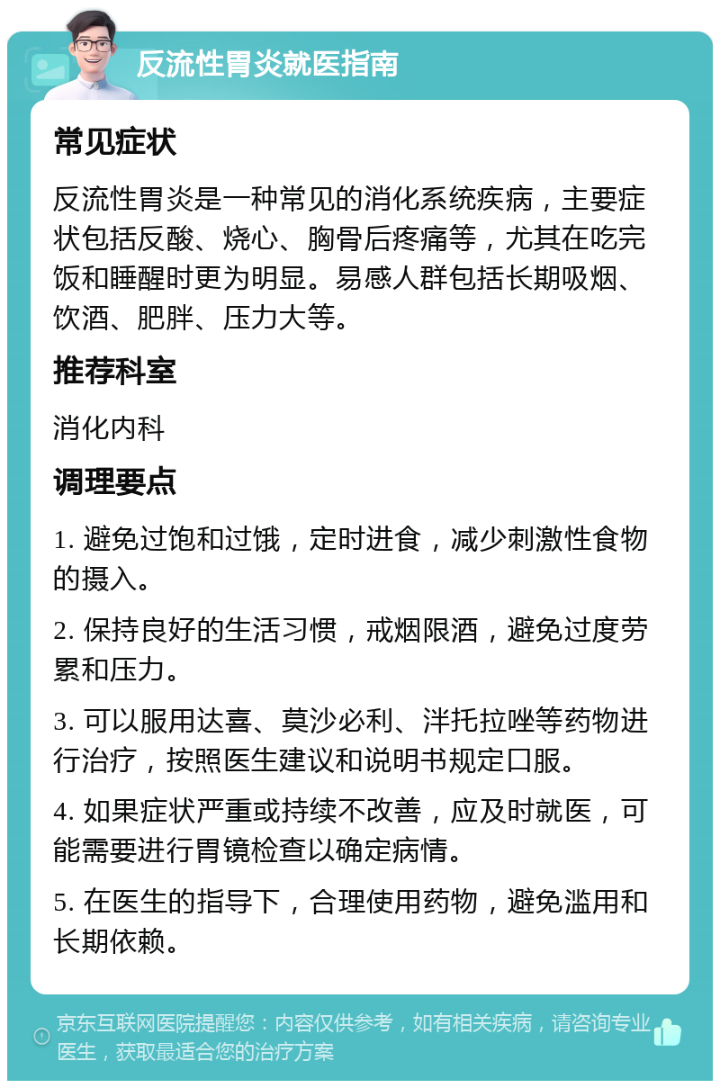 反流性胃炎就医指南 常见症状 反流性胃炎是一种常见的消化系统疾病，主要症状包括反酸、烧心、胸骨后疼痛等，尤其在吃完饭和睡醒时更为明显。易感人群包括长期吸烟、饮酒、肥胖、压力大等。 推荐科室 消化内科 调理要点 1. 避免过饱和过饿，定时进食，减少刺激性食物的摄入。 2. 保持良好的生活习惯，戒烟限酒，避免过度劳累和压力。 3. 可以服用达喜、莫沙必利、泮托拉唑等药物进行治疗，按照医生建议和说明书规定口服。 4. 如果症状严重或持续不改善，应及时就医，可能需要进行胃镜检查以确定病情。 5. 在医生的指导下，合理使用药物，避免滥用和长期依赖。