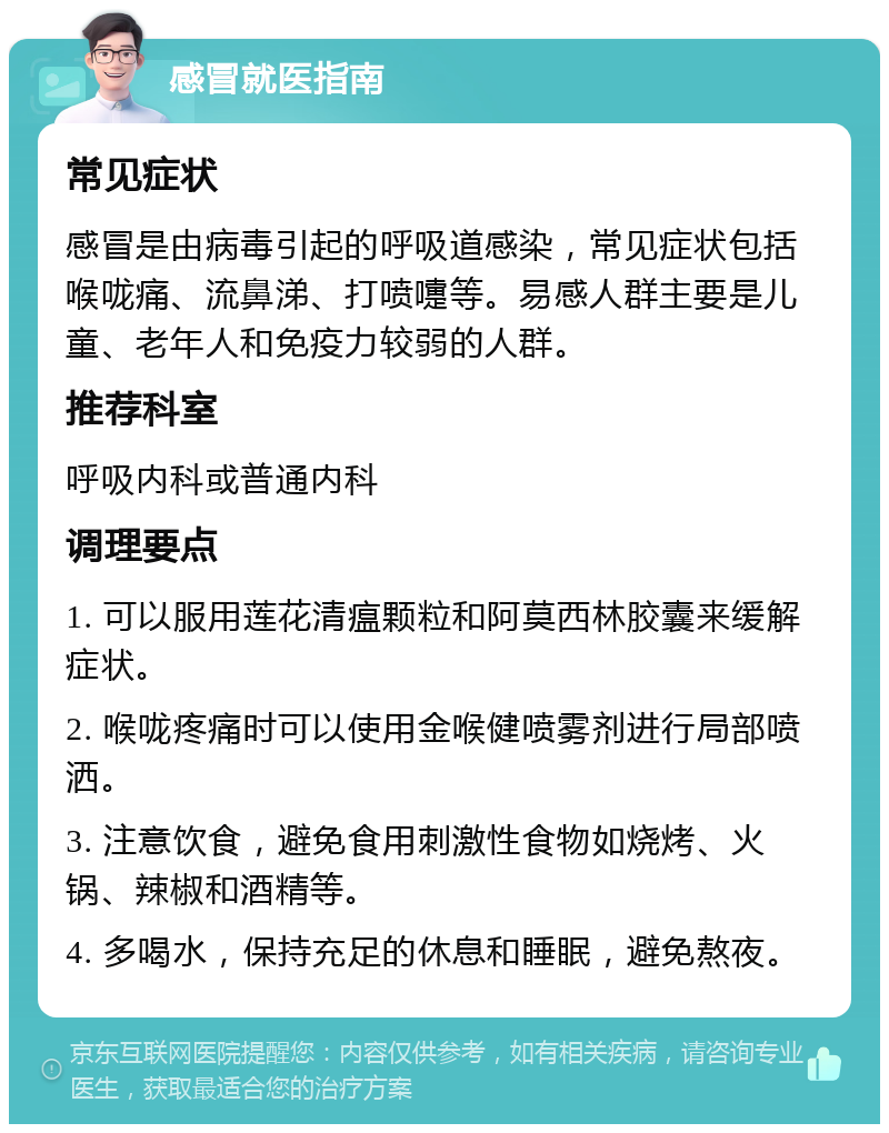 感冒就医指南 常见症状 感冒是由病毒引起的呼吸道感染，常见症状包括喉咙痛、流鼻涕、打喷嚏等。易感人群主要是儿童、老年人和免疫力较弱的人群。 推荐科室 呼吸内科或普通内科 调理要点 1. 可以服用莲花清瘟颗粒和阿莫西林胶囊来缓解症状。 2. 喉咙疼痛时可以使用金喉健喷雾剂进行局部喷洒。 3. 注意饮食，避免食用刺激性食物如烧烤、火锅、辣椒和酒精等。 4. 多喝水，保持充足的休息和睡眠，避免熬夜。