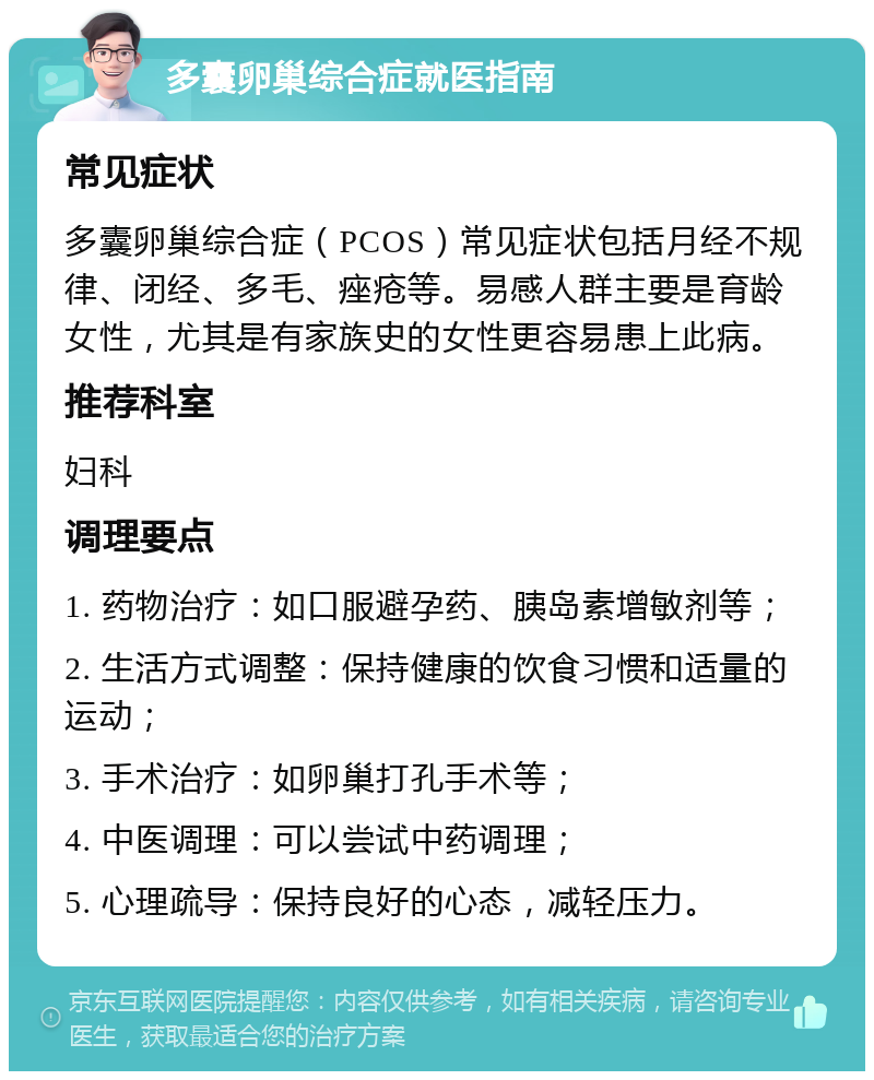 多囊卵巢综合症就医指南 常见症状 多囊卵巢综合症（PCOS）常见症状包括月经不规律、闭经、多毛、痤疮等。易感人群主要是育龄女性，尤其是有家族史的女性更容易患上此病。 推荐科室 妇科 调理要点 1. 药物治疗：如口服避孕药、胰岛素增敏剂等； 2. 生活方式调整：保持健康的饮食习惯和适量的运动； 3. 手术治疗：如卵巢打孔手术等； 4. 中医调理：可以尝试中药调理； 5. 心理疏导：保持良好的心态，减轻压力。