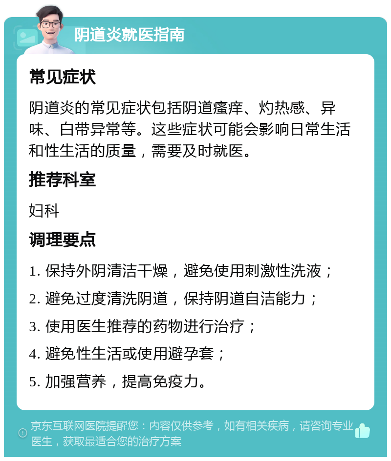 阴道炎就医指南 常见症状 阴道炎的常见症状包括阴道瘙痒、灼热感、异味、白带异常等。这些症状可能会影响日常生活和性生活的质量，需要及时就医。 推荐科室 妇科 调理要点 1. 保持外阴清洁干燥，避免使用刺激性洗液； 2. 避免过度清洗阴道，保持阴道自洁能力； 3. 使用医生推荐的药物进行治疗； 4. 避免性生活或使用避孕套； 5. 加强营养，提高免疫力。